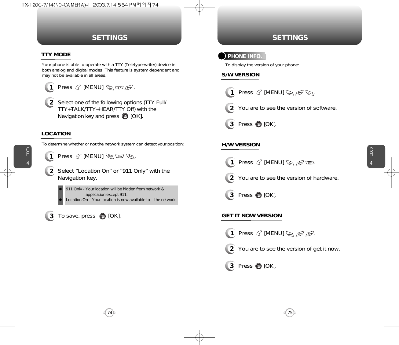 CH475SETTINGSCH474SETTINGS3To save, press        [OK].To determine whether or not the network system can detect your position:1Press       [MENU]                    .2Select “Location On” or “911 Only” with theNavigation key.LOCATION911 Only - Your location will be hidden from network &amp;application except 911.Location On – Your location is now available to    the network.llYour phone is able to operate with a TTY (Teletyperwriter) device inboth analog and digital modes. This feature is system dependent andmay not be available in all areas.1Press       [MENU]                   .2Select one of the following options (TTY Full/TTY+TALK/TTY+HEAR/TTY Off) with theNavigation key and press[OK].TTY MODETo display the version of your phone:PHONE INFO.1Press       [MENU]                   .2You are to see the version of software.3Press       [OK].S/W VERSION1Press       [MENU]                   .2You are to see the version of hardware.3Press       [OK].H/W VERSION1Press       [MENU]                   .2You are to see the version of get it now.3Press       [OK].GET IT NOW VERSION