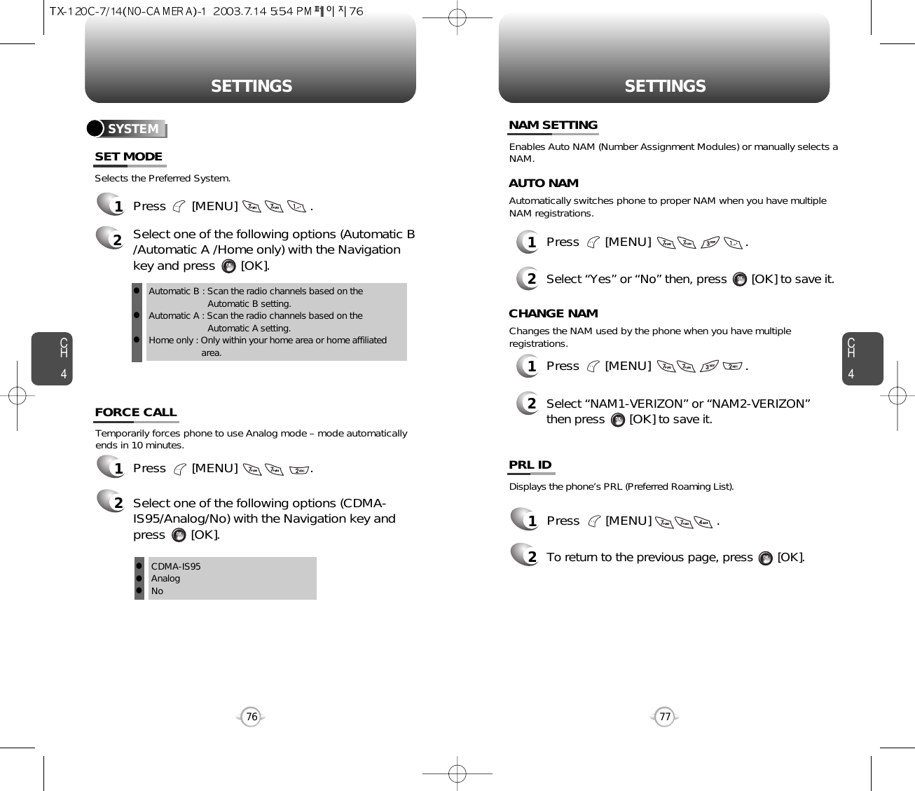 CH477SETTINGSCH476SETTINGSTemporarily forces phone to use Analog mode – mode automaticallyends in 10 minutes.1Press       [MENU]                    .2Select one of the following options (CDMA-IS95/Analog/No) with the Navigation key andpress       [OK].Selects the Preferred System.SYSTEM1Press       [MENU]                    .2Select one of the following options (Automatic B/Automatic A /Home only) with the Navigationkey and press       [OK].Automatic B : Scan the radio channels based on the Automatic B setting.Automatic A : Scan the radio channels based on the                 Automatic A setting.Home only : Only within your home area or home affiliated area.SET MODEFORCE CALLCDMA-IS95AnalogNolll12Press       [MENU]                          .Select “Yes” or “No” then, press       [OK] to save it.Enables Auto NAM (Number Assignment Modules) or manually selects aNAM.Automatically switches phone to proper NAM when you have multipleNAM registrations.AUTO NAM12Press       [MENU]                          .Select “NAM1-VERIZON” or “NAM2-VERIZON” then press       [OK] to save it.Changes the NAM used by the phone when you have multipleregistrations.CHANGE NAMNAM SETTINGDisplays the phone’s PRL (Preferred Roaming List).12Press       [MENU]                  .To return to the previous page, press       [OK].PRL IDlll