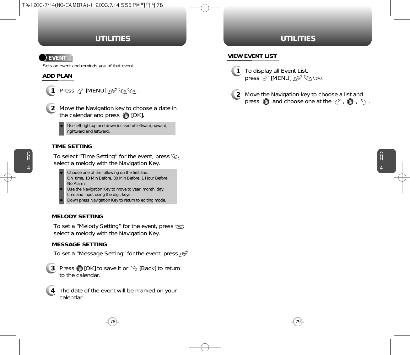 CH479UTILITIESCH478UTILITIESEVENT1Press       [MENU]                   .ADD PLAN2Move the Navigation key to choose a date inthe calendar and press       [OK].To select “Time Setting” for the event, pressselect a melody with the Navigation Key.       Sets an event and reminds you of that event.Use left,right,up and down instead of leftward,upward,rightward and leftward.3Press      [OK] to save it or       [Back] to returnto the calendar.Choose one of the following on the first line:On  time, 10 Min Before, 30 Min Before, 1 Hour Before,No Alarm.Use the Navigation Key to move to year, month, day, time and input using the digit keys.Down press Navigation Key to return to editing mode.TIME SETTINGTo set a “Melody Setting” for the event, pressselect a melody with the Navigation Key.MELODY SETTINGTo set a “Message Setting” for the event, press       .   MESSAGE SETTING4The date of the event will be marked on yourcalendar.1To display all Event List, press       [MENU]                   .VIEW EVENT LIST2Move the Navigation key to choose a list andpress        and choose one at the       ,       ,       .