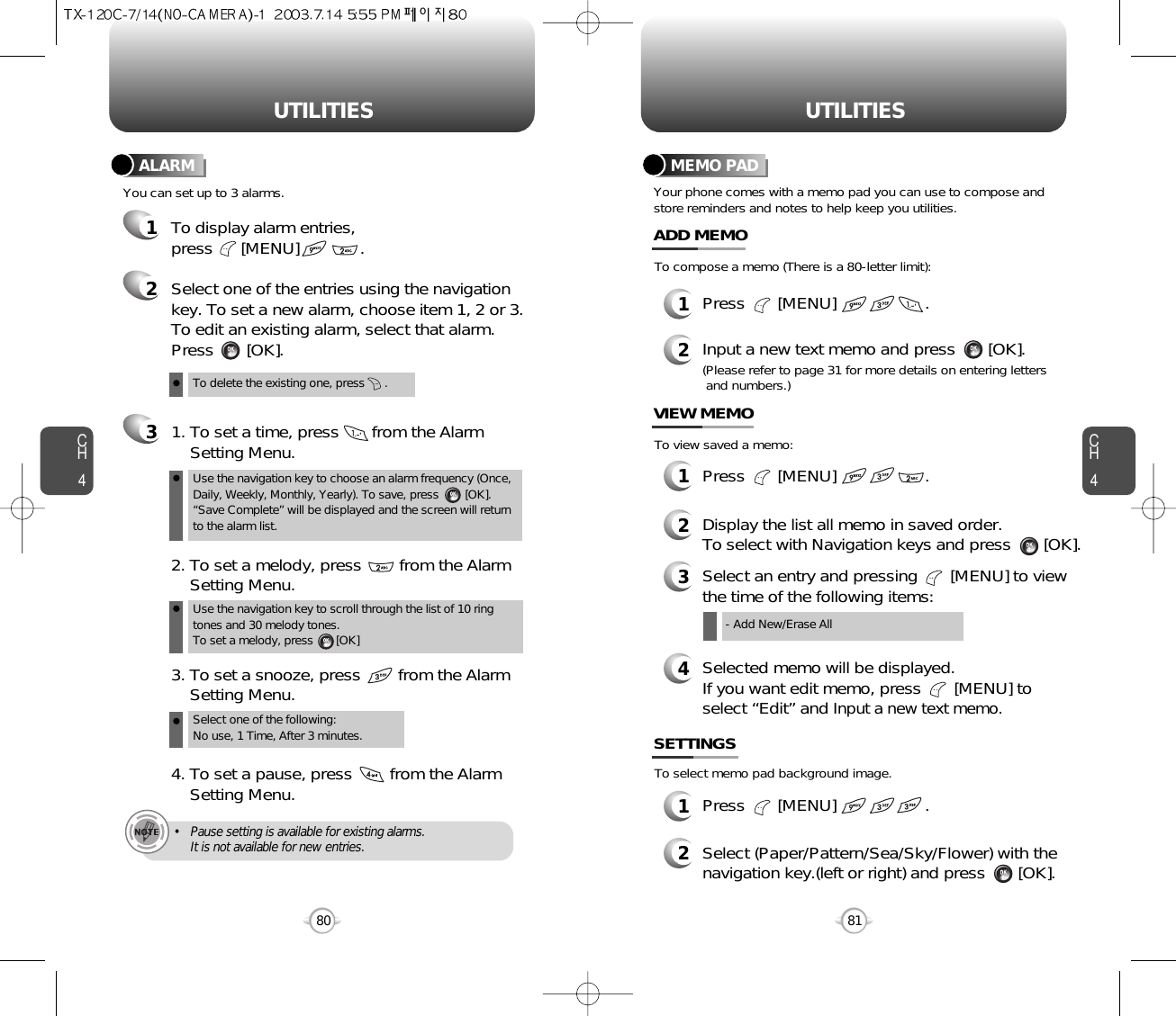 CH481UTILITIESCH480UTILITIESTo delete the existing one, press      .Use the navigation key to choose an alarm frequency (Once,Daily, Weekly, Monthly, Yearly). To save, press        [OK].“Save Complete” will be displayed and the screen will returnto the alarm list.Select one of the entries using the navigationkey. To set a new alarm, choose item 1, 2 or 3.To edit an existing alarm, select that alarm.Press       [OK].1. To set a time, press       from the Alarm Setting Menu.Use the navigation key to scroll through the list of 10 ringtones and 30 melody tones. To set a melody, press       [OK]2. To set a melody, press        from the Alarm  Setting Menu.Select one of the following: No use, 1 Time, After 3 minutes.3. To set a snooze, press        from the Alarm Setting Menu.4. To set a pause, press        from the Alarm Setting Menu.• Pause setting is available for existing alarms. It is not available for new entries.You can set up to 3 alarms.ALARMTo display alarm entries, press      [MENU]             .321Your phone comes with a memo pad you can use to compose andstore reminders and notes to help keep you utilities.MEMO PAD1Press       [MENU]                   .ADD MEMO2Input a new text memo and press       [OK].(Please refer to page 31 for more details on entering letters and numbers.)1Press       [MENU]                   .VIEW MEMO2Display the list all memo in saved order.To select with Navigation keys and press       [OK].4Selected memo will be displayed.If you want edit memo, press       [MENU] toselect “Edit” and Input a new text memo.1Press       [MENU]                   .SETTINGS2Select (Paper/Pattern/Sea/Sky/Flower) with thenavigation key.(left or right) and press       [OK].To compose a memo (There is a 80-letter limit):To view saved a memo:To select memo pad background image.3Select an entry and pressing       [MENU] to viewthe time of the following items:- Add New/Erase All