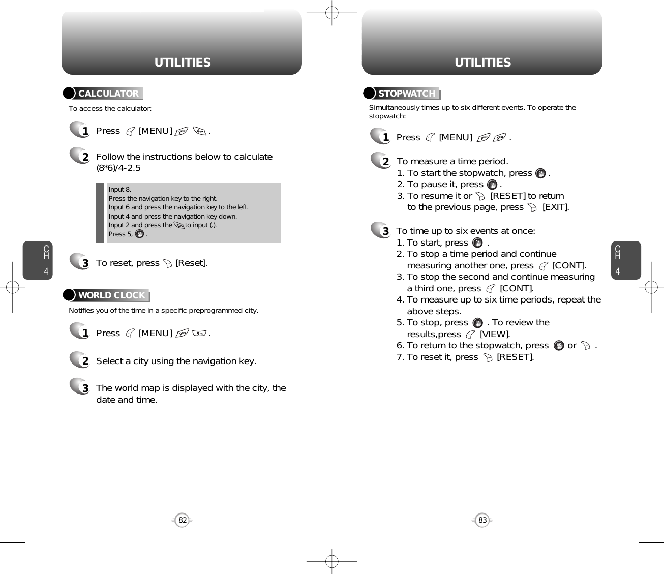 CH483UTILITIESCH482UTILITIES1Press       [MENU]              .2Follow the instructions below to calculate(8*6)/4-2.53To reset, press      [Reset].1Press       [MENU]              .2Select a city using the navigation key.3The world map is displayed with the city, thedate and time.To access the calculator:CALCULATORNotifies you of the time in a specific preprogrammed city.WORLD CLOCKInput 8.Press the navigation key to the right.Input 6 and press the navigation key to the left.Input 4 and press the navigation key down.Input 2 and press the       to input (.). Press 5,       .1Press       [MENU]              .2To measure a time period.1. To start the stopwatch, press      .2. To pause it, press      .3. To resume it or       [RESET] to return to the previous page, press       [EXIT].3To time up to six events at once:1. To start, press       .2. To stop a time period and continue  measuring another one, press       [CONT].3. To stop the second and continue measuring a third one, press       [CONT].4. To measure up to six time periods, repeat theabove steps.5. To stop, press       . To review the results,press       [VIEW].6. To return to the stopwatch, press       or       .7. To reset it, press       [RESET].Simultaneously times up to six different events. To operate thestopwatch:STOPWATCH