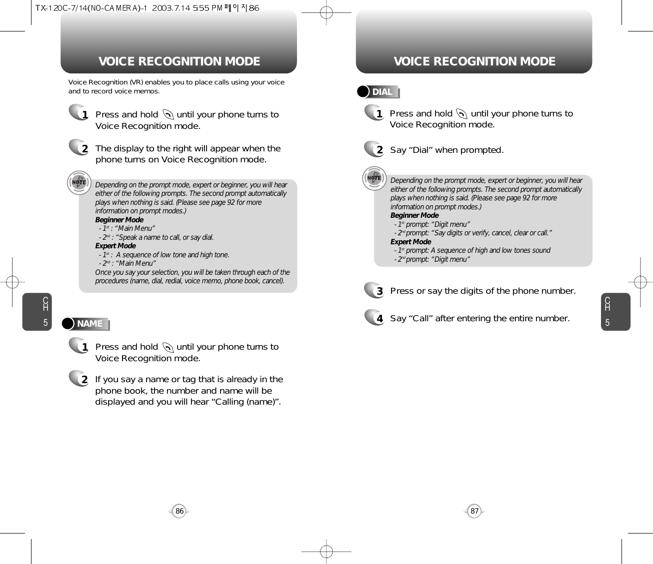 Press and hold       until your phone turns toVoice Recognition mode.CH587VOICE RECOGNITION MODECH586VOICE RECOGNITION MODENAMEDIALDepending on the prompt mode, expert or beginner, you will heareither of the following prompts. The second prompt automaticallyplays when nothing is said. (Please see page 92 for moreinformation on prompt modes.)Beginner Mode- 1st : “Main Menu”- 2nd : “Speak a name to call, or say dial.Expert Mode- 1st :  A sequence of low tone and high tone.- 2nd : “Main Menu”Once you say your selection, you will be taken through each of theprocedures (name, dial, redial, voice memo, phone book, cancel).Depending on the prompt mode, expert or beginner, you will heareither of the following prompts. The second prompt automaticallyplays when nothing is said. (Please see page 92 for moreinformation on prompt modes.)Beginner Mode- 1st prompt: “Digit menu”- 2nd prompt: “Say digits or verify, cancel, clear or call.”Expert Mode- 1st prompt: A sequence of high and low tones sound- 2nd prompt: “Digit menu” Voice Recognition (VR) enables you to place calls using your voiceand to record voice memos.1Press and hold       until your phone turns toVoice Recognition mode.2The display to the right will appear when thephone turns on Voice Recognition mode.1Press and hold       until your phone turns toVoice Recognition mode.2If you say a name or tag that is already in thephone book, the number and name will bedisplayed and you will hear “Calling (name)”.2Say “Dial” when prompted.3Press or say the digits of the phone number.4Say “Call” after entering the entire number.1