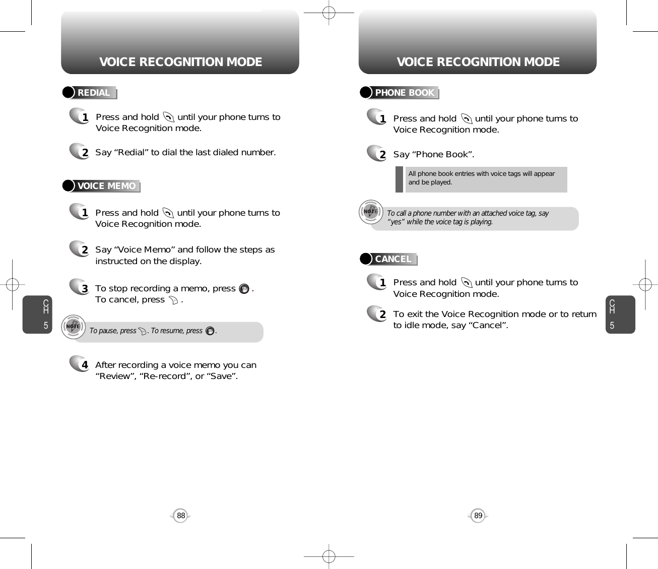 CH589VOICE RECOGNITION MODECH588VOICE RECOGNITION MODE2Say “Redial” to dial the last dialed number.1Press and hold       until your phone turns toVoice Recognition mode.REDIALVOICE MEMO1Press and hold       until your phone turns toVoice Recognition mode.2Say “Voice Memo” and follow the steps asinstructed on the display.3To stop recording a memo, press      .To cancel, press      .4After recording a voice memo you can“Review”, “Re-record”, or “Save”.To pause, press      . To resume, press       .Press and hold       until your phone turns toVoice Recognition mode.All phone book entries with voice tags will appearand be played.To call a phone number with an attached voice tag, say“yes” while the voice tag is playing.2Say “Phone Book”. 2To exit the Voice Recognition mode or to returnto idle mode, say “Cancel”.11Press and hold       until your phone turns toVoice Recognition mode.PHONE BOOKCANCEL