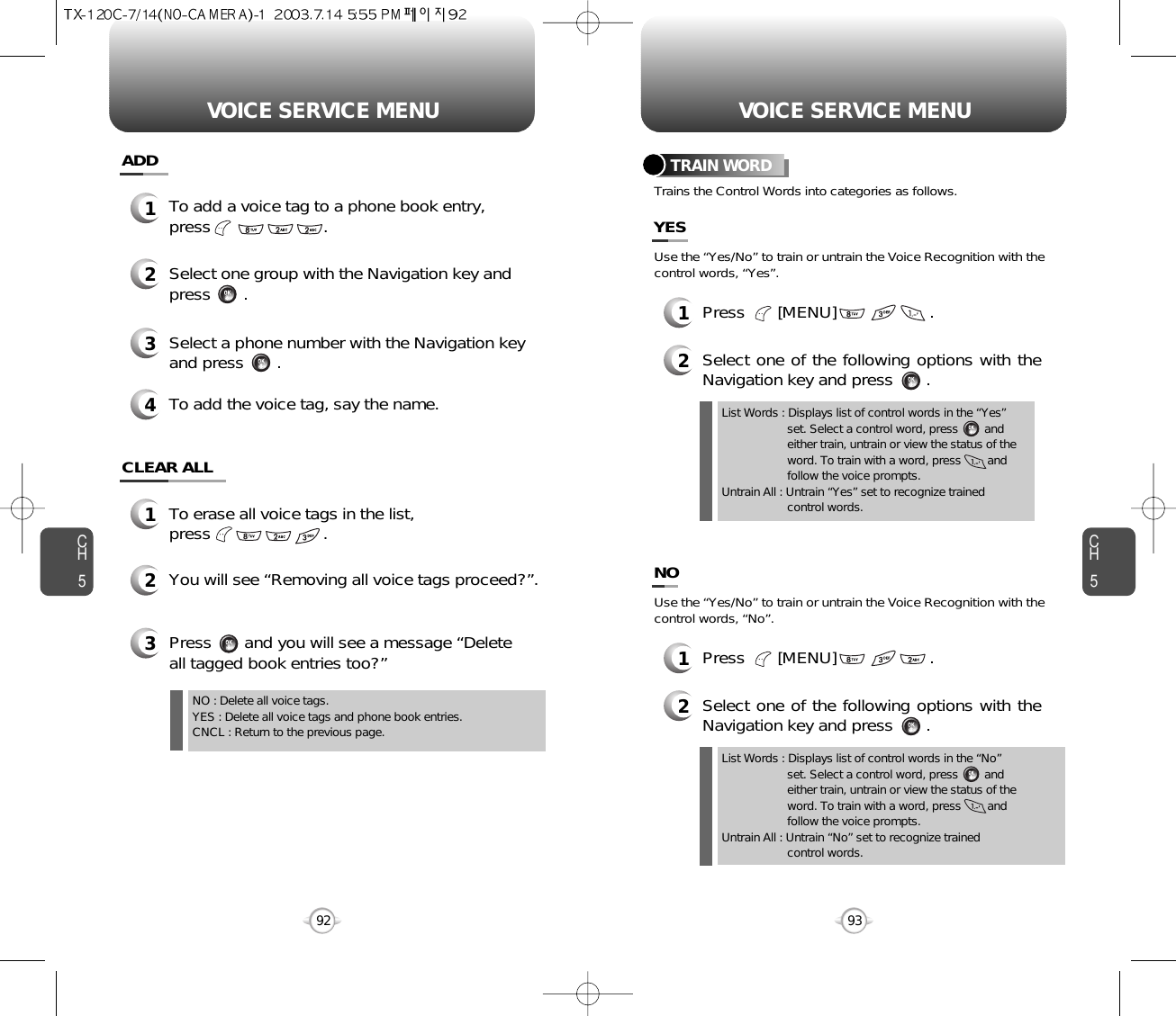 CH593VOICE SERVICE MENUCH592VOICE SERVICE MENUTRAIN WORD1To erase all voice tags in the list,press                        .2You will see “Removing all voice tags proceed?”.NO : Delete all voice tags.YES : Delete all voice tags and phone book entries.CNCL : Return to the previous page.3Press       and you will see a message “Deleteall tagged book entries too?”1To add a voice tag to a phone book entry,press                        .2Select one group with the Navigation key andpress       .3Select a phone number with the Navigation keyand press       .4To add the voice tag, say the name.ADDCLEAR ALLList Words : Displays list of control words in the “Yes”  set. Select a control word, press        and either train, untrain or view the status of the word. To train with a word, press        and follow the voice prompts.Untrain All : Untrain “Yes” set to recognize trained control words.2Select one of the following options with theNavigation key and press       .Use the “Yes/No” to train or untrain the Voice Recognition with thecontrol words, “Yes”.Trains the Control Words into categories as follows.YES1Press       [MENU]                    .List Words : Displays list of control words in the “No”  set. Select a control word, press        and either train, untrain or view the status of the word. To train with a word, press        and follow the voice prompts.Untrain All : Untrain “No” set to recognize trained control words.2Select one of the following options with theNavigation key and press       .Use the “Yes/No” to train or untrain the Voice Recognition with thecontrol words, “No”.NO1Press       [MENU]                    .