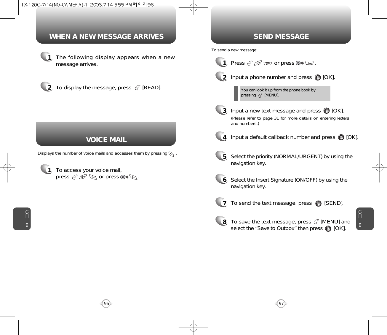 CH697CH696WHEN A NEW MESSAGE ARRIVES SEND MESSAGE1The following display appears when a newmessage arrives.1To access your voice mail, press                   or press            . Displays the number of voice mails and accesses them by pressing       .2To display the message, press       [READ].1Press                   or press             . 2Input a phone number and press       [OK].3Input a new text message and press       [OK].You can look it up from the phone book bypressing        [MENU].To send a new message:VOICE MAIL(Please refer to page 31 for more details on entering lettersand numbers.)4Input a default callback number and press       [OK].7To send the text message, press        [SEND].8To save the text message, press      [MENU] andselect the “Save to Outbox” then press[OK].5Select the priority (NORMAL/URGENT) by using thenavigation key.6Select the Insert Signature (ON/OFF) by using thenavigation key.