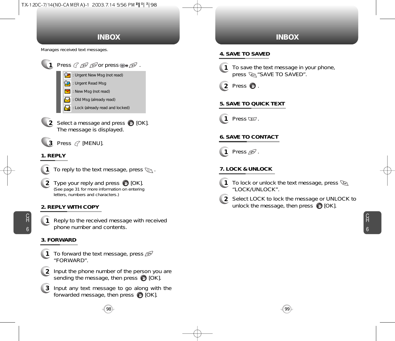 INBOX INBOXCH699CH6984. SAVE TO SAVED1To save the text message in your phone, press       “SAVE TO SAVED”.5. SAVE TO QUICK TEXT7. LOCK &amp; UNLOCK1To lock or unlock the text message, press        “LOCK/UNLOCK”.2Select LOCK to lock the message or UNLOCK tounlock the message, then press       [OK].2Press       .1Press       .2. REPLY WITH COPY1Reply to the received message with receivedphone number and contents.1Press                 or press             . 2Select a message and press[OK].The message is displayed.Press       [MENU].3: Urgent New Msg (not read): Urgent Read Msg: New Msg (not read): Old Msg (already read): Lock (already read and locked)1. REPLY1To reply to the text message, press       .2Type your reply and press       [OK].(See page 31 for more information on entering letters, numbers and characters.)Manages received text messages.3. FORWARD1To forward the text message, press “FORWARD”.2Input the phone number of the person you aresending the message, then press       [OK].3Input any text message to go along with theforwarded message, then press       [OK].6. SAVE TO CONTACT1Press       .