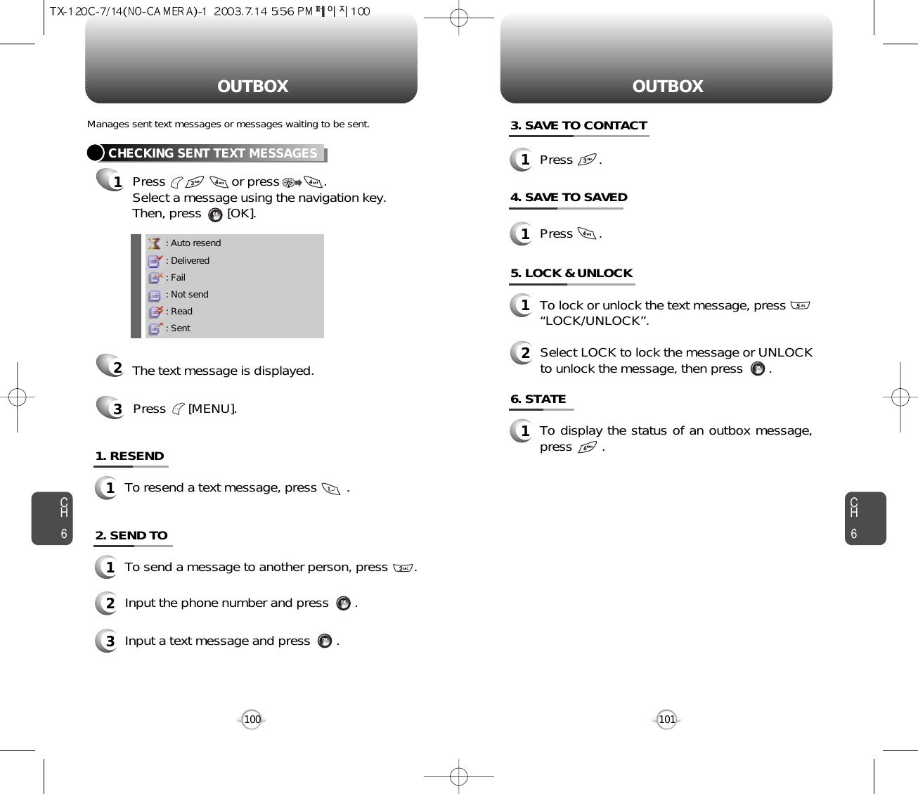 OUTBOX OUTBOXCH6101CH61006. STATE1To display the status of an outbox message,press        .5. LOCK &amp; UNLOCK1To lock or unlock the text message, press“LOCK/UNLOCK”.3. SAVE TO CONTACT4. SAVE TO SAVED2Select LOCK to lock the message or UNLOCKto unlock the message, then press       .: Auto resend: Delivered: Fail: Not send: Read: SentCHECKING SENT TEXT MESSAGES1Press                  or press            .         Select a message using the navigation key.Then, press       [OK].2The text message is displayed.Press      [MENU].31. RESEND1To resend a text message, press        .Manages sent text messages or messages waiting to be sent.2. SEND TO1To send a message to another person, press       .2Input the phone number and press       .3Input a text message and press       .1Press       .1Press       .