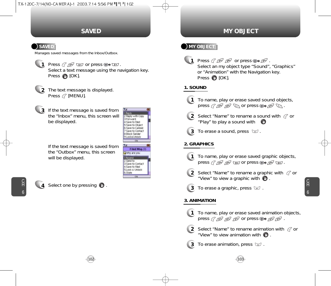 CH6103CH6102MY OBJECTSAVEDManages saved messages from the Inbox/Outbox.SAVED1Press                   or press             . Select a text message using the navigation key.Press       [OK].2The text message is displayed. Press      [MENU].3If the text message is saved from the “Inbox” menu, this screen will be displayed.4Select one by pressing       .If the text message is saved from the “Outbox” menu, this screen will be displayed.MY OBJECT1Press                   or press             . Select an my object type “Sound”, “Graphics”or “Animation” with the Navigation key.Press       [OK].To name, play or erase saved sound objects,press                        or press                   . Select “Name” to rename a sound with       or“Play” to play a sound with       .To erase a sound, press        .1. SOUND123To name, play or erase saved graphic objects,press                        or press                   . Select “Name” to rename a graphic with       or“View” to view a graphic with       .To erase a graphic, press        .2. GRAPHICS123To name, play or erase saved animation objects,press                        or press                   . Select “Name” to rename animation with       or“View” to view animation with       .To erase animation, press        .3. ANIMATION123