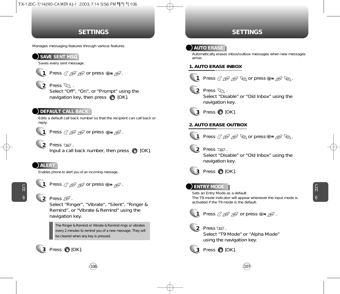 CH6107CH6106SETTINGSSETTINGSAUTO ERASE1Press                        or press                   . 2Press        . Select “Disable” or “Old Inbox” using thenavigation key.Automatically erases inbox/outbox messages when new messagesarrive.3Press       [OK].1. AUTO ERASE INBOX1Press                        or press                   . 2Press        . Select “Disable” or “Old Inbox” using thenavigation key.3Press       [OK].2. AUTO ERASE OUTBOXENTRY MODE1Press                  or press             . 2Press       .Select “T9 Mode” or “Alpha Mode”using the navigation key.3Press       [OK].Sets an Entry Mode as a default.The T9 mode indicator will appear whenever the input mode isactivated if the T9 mode is the default.SAVE SENT MSG1Press                  or press             . 2Press        . Select “Off”, “On”, or “Prompt” using thenavigation key, then press        [OK].DEFAULT CALL BACK1Press                  or press             . 2Press        .Input a call back number, then press        [OK].ALERT1Press                  or press             . 2Press       .Select “Ringer”, “Vibrate”, “Silent”, “Ringer &amp;Remind”, or “Vibrate &amp; Remind” using thenavigation key.3Press       [OK].Manages messaging features through various features.Saves every sent message.Edits a default call back number so that the recipient can call back orreply.Enables phone to alert you of an incoming message..The Ringer &amp; Remind or Vibrate &amp; Remind rings or vibratesevery 2 minutes to remind you of a new message. They willbe cleared when any key is pressed.