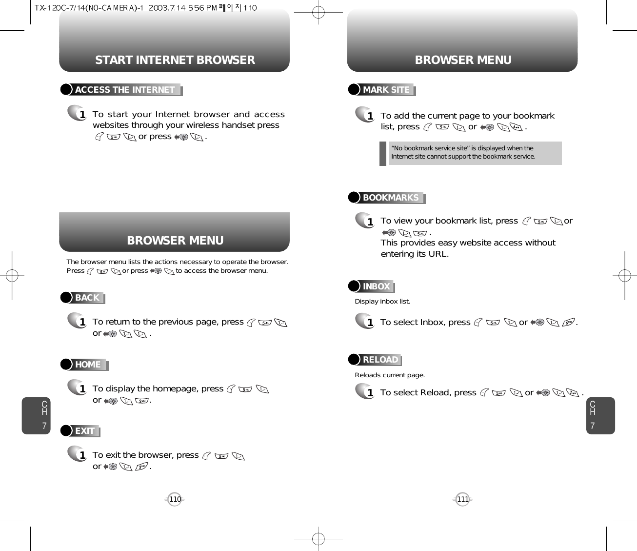 To exit the browser, pressor                   .START INTERNET BROWSER BROWSER MENUCH7111CH7110BACK1To return to the previous page, pressor                   .ACCESS THE INTERNET1To start your Internet browser and accesswebsites through your wireless handset pressor press             . HOME1To display the homepage, pressor                   .BOOKMARKS1MARK SITE1To add the current page to your bookmarklist, press                   or                   .       “No bookmark service site” is displayed when theInternet site cannot support the bookmark service.RELOAD1To select Reload, press                   or                   .BROWSER MENUThe browser menu lists the actions necessary to operate the browser.Press                   or press              to access the browser menu.Display inbox list.Reloads current page.To view your bookmark list, press                  or      .This provides easy website access withoutentering its URL.EXIT1INBOX1To select Inbox, press                   or                   .       