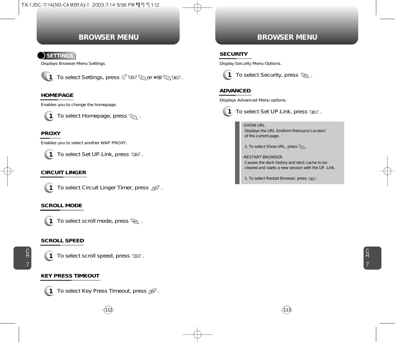 BROWSER MENU BROWSER MENUCH7113CH71121To select Homepage, press        .HOMEPAGESETTINGS1To select Settings, press                 or     .      Displays Browser Menu Settings.Enables you to change the homepage.1To select Set UP.Link, press        .PROXYEnables you to select another WAP PROXY.1To select Circuit Linger Timer, press        .CIRCUIT LINGER1To select scroll mode, press        .SCROLL MODE1To select scroll speed, press        .SCROLL SPEED1To select Key Press Timeout, press       .KEY PRESS TIMEOUT1To select Security, press        .SECURITYDisplay Security Menu Options.1To select Set UP.Link, press        .ADVANCEDDisplays Advanced Menu options.-SHOW URLDisplays the URL (Uniform Resource Locator) of the current page.1. To select Show URL, press        .-RESTART BROWSERCauses the deck history and deck cache to be   cleared and starts a new session with the UP. Link.1. To select Restart Browser, press        .