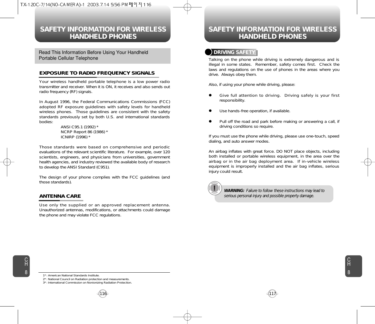 SAFETY INFORMATION FOR WIRELESSHANDHELD PHONES SAFETY INFORMATION FOR WIRELESSHANDHELD PHONES117CH8CH8116Your wireless handheld portable telephone is a low power radiotransmitter and receiver. When it is ON, it receives and also sends outradio frequency (RF) signals.In August 1996, the Federal Communications Commissions (FCC)adopted RF exposure guidelines with safety levels for handheldwireless phones.  Those guidelines are consistent with the safetystandards previously set by both U.S. and international standardsbodies: ANSI C95.1 (1992) *NCRP Report 86 (1986) *ICNIRP (1996) *Those standards were based on comprehensive and periodicevaluations of the relevant scientific literature.  For example, over 120scientists, engineers, and physicians from universities, governmenthealth agencies, and industry reviewed the available body of researchto develop the ANSI Standard (C951).The design of your phone complies with the FCC guidelines (andthose standards).EXPOSURE TO RADIO FREQUENCY SIGNALSUse only the supplied or an approved replacement antenna.Unauthorized antennas, modifications, or attachments could damagethe phone and may violate FCC regulations.ANTENNA CARERead This Information Before Using Your HandheldPortable Cellular Telephone Talking on the phone while driving is extremely dangerous and isillegal in some states.  Remember, safety comes first.  Check thelaws and regulations on the use of phones in the areas where youdrive.  Always obey them.Also, if using your phone while driving, please:lGive full attention to driving.  Driving safely is your firstresponsibility.lUse hands-free operation, if available.lPull off the road and park before making or answering a call, ifdriving conditions so require.If you must use the phone while driving, please use one-touch, speeddialing, and auto answer modes.An airbag inflates with great force. DO NOT place objects, includingboth installed or portable wireless equipment, in the area over theairbag or in the air bag deployment area.  If in-vehicle wirelessequipment is improperly installed and the air bag inflates, seriousinjury could result.DRIVING SAFETYWARNING: Failure to follow these instructions may lead toserious personal injury and possible property damage.1* : American National Standards Institute.2* : National Council on Radiation protection and measurements. 3* : International Commission on Nonionizing Radiation Protection.