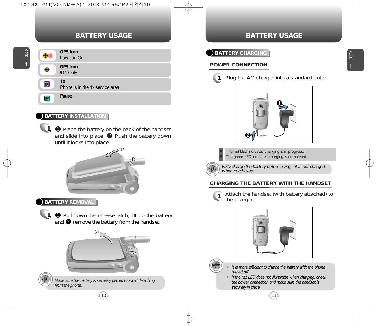 CH11Plug the AC charger into a standard outlet.BATTERY CHARGINGPOWER CONNECTION11CH1BATTERY INSTALLATION1uPlace the battery on the back of the handsetand slide into place. vPush the battery downuntil it locks into place.BATTERY REMOVAL1uPull down the release latch, lift up the batteryand vremove the battery from the handset.Make sure the battery is securely placed to avoid detachingfrom the phone.101Attach the handset (with battery attached) tothe charger.CHARGING THE BATTERY WITH THE HANDSET• It is more efficient to charge the battery with the phoneturned off.• If the red LED does not illuminate when charging, checkthe power connection and make sure the handset issecurely in place.BATTERY USAGE BATTERY USAGElThe red LED indicates charging is in progress.lThe green LED indicates charging is completed.Fully charge the battery before using – it is not chargedwhen purchased.uvGPS IconLocation OnGPS Icon911 Only1XPhone is in the 1x service area.Pause