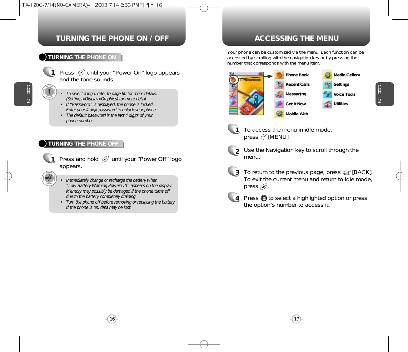 ACCESSING THE MENUCH2Your phone can be customized via the menu. Each function can beaccessed by scrolling with the navigation key or by pressing thenumber that corresponds with the menu item.1To access the menu in idle mode, press      [MENU].2Use the Navigation key to scroll through themenu.3To return to the previous page, press       [BACK].To exit the current menu and return to idle mode,press      . 4Press      to select a highlighted option or pressthe option’s number to access it.17CH2TURNING THE PHONE ON1Press        until your “Power On” logo appearsand the tone sounds.• To select a logo, refer to page 60 for more details.(Settings&gt;Display&gt;Graphics) for more detail.• If “Password” is displayed, the phone is locked.  Enter your 4-digit password to unlock your phone.• The default password is the last 4 digits of yourphone number.16TURNING THE PHONE OFF1Press and hold        until your “Power Off” logoappears.• Immediately change or recharge the battery when “Low Battery Warning Power Off” appears on the display.Memory may possibly be damaged if the phone turns offdue to the battery completely draining.• Turn the phone off before removing or replacing the battery.If the phone is on, data may be lost.TURNING THE PHONE ON / OFFPhone BookRecent CallsMessagingMedia GellerySettingsVoice ToolsUtilitiesGet It NowMobile Web