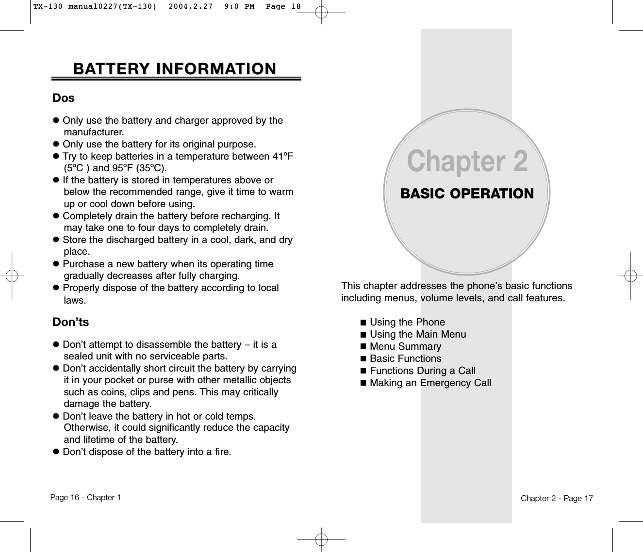 This chapter addresses the phone’s basic functionsincluding menus, volume levels, and call features.Using the PhoneUsing the Main MenuMenu SummaryBasic FunctionsFunctions During a CallMaking an Emergency CallChapter 2BASIC OPERATIONChapter 2 - Page 17DoslOnly use the battery and charger approved by themanufacturer.lOnly use the battery for its original purpose.lTry to keep batteries in a temperature between 41ºF(5ºC ) and 95ºF (35ºC).lIf the battery is stored in temperatures above orbelow the recommended range, give it time to warmup or cool down before using.lCompletely drain the battery before recharging. Itmay take one to four days to completely drain.lStore the discharged battery in a cool, dark, and dryplace.lPurchase a new battery when its operating timegradually decreases after fully charging.lProperly dispose of the battery according to locallaws.Don’tslDon’t attempt to disassemble the battery – it is asealed unit with no serviceable parts.lDon’t accidentally short circuit the battery by carryingit in your pocket or purse with other metallic objectssuch as coins, clips and pens. This may criticallydamage the battery.lDon’t leave the battery in hot or cold temps. Otherwise, it could significantly reduce the capacityand lifetime of the battery.lDon’t dispose of the battery into a fire.BABATTERTTERY INFORMAY INFORMATIONTIONPage 16 - Chapter 1TX-130 manual0227(TX-130)  2004.2.27  9:0 PM  Page 18