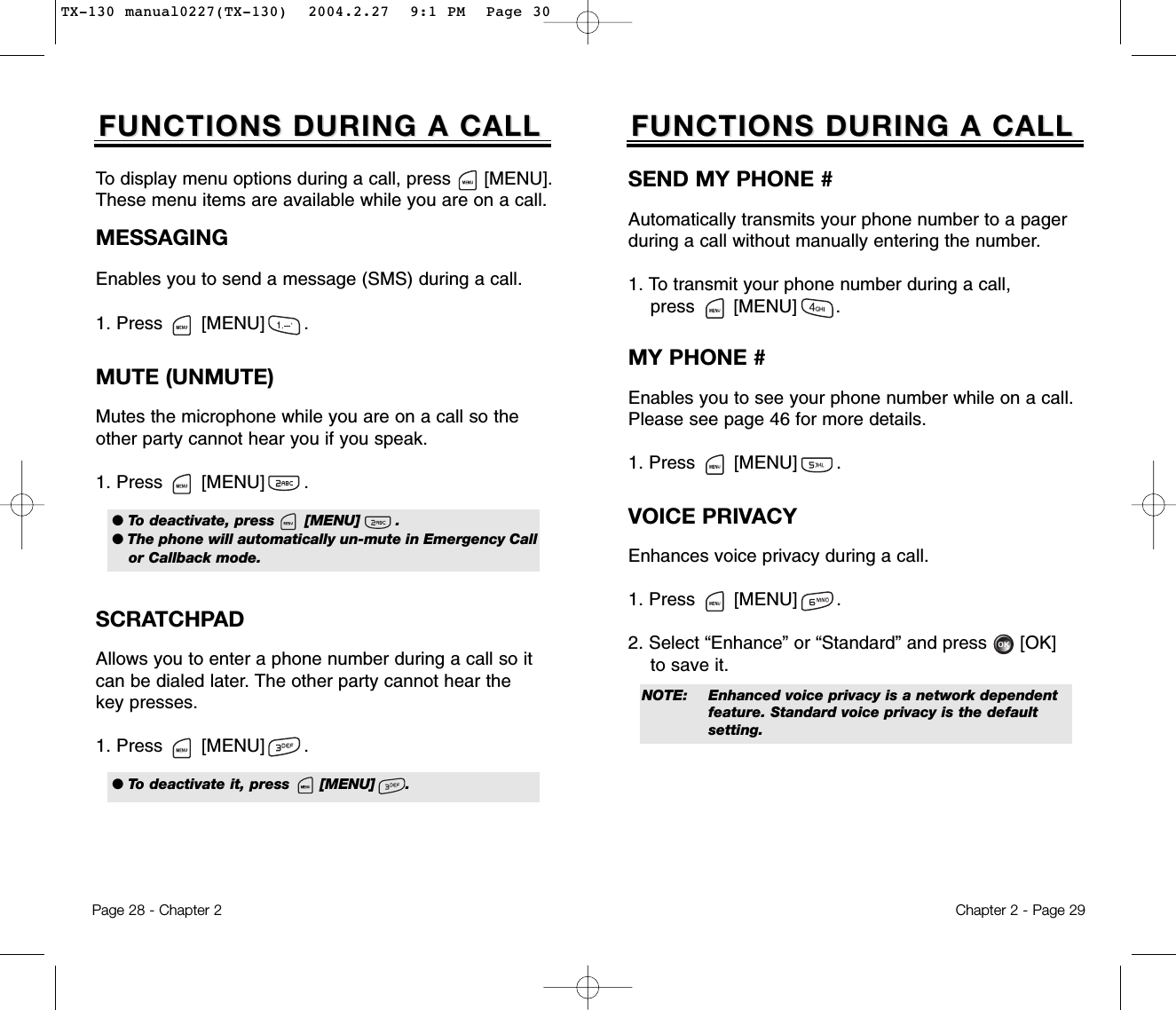 Chapter 2 - Page 29FUNCTIONS DURING A CALLFUNCTIONS DURING A CALLSEND MY PHONE #Automatically transmits your phone number to a pagerduring a call without manually entering the number.1. To transmit your phone number during a call, press       [MENU]       .MUTE (UNMUTE)Mutes the microphone while you are on a call so theother party cannot hear you if you speak.1. Press       [MENU]       .To display menu options during a call, press      [MENU].These menu items are available while you are on a call.Page 28 - Chapter 2SCRATCHPAD Allows you to enter a phone number during a call so itcan be dialed later. The other party cannot hear thekey presses.1. Press       [MENU]       .FUNCTIONS DURING A CALLFUNCTIONS DURING A CALLMESSAGINGEnables you to send a message (SMS) during a call.1. Press       [MENU]       .MY PHONE #Enables you to see your phone number while on a call.Please see page 46 for more details.1. Press       [MENU]       .VOICE PRIVACYEnhances voice privacy during a call.1. Press       [MENU]       .2. Select “Enhance” or “Standard” and press [OK] to save it.● To deactivate, press      [MENU]       .● The phone will automatically un-mute in Emergency Callor Callback mode.NOTE: Enhanced voice privacy is a network dependent feature. Standard voice privacy is the default setting.● To deactivate it, press      [MENU]      .TX-130 manual0227(TX-130)  2004.2.27  9:1 PM  Page 30