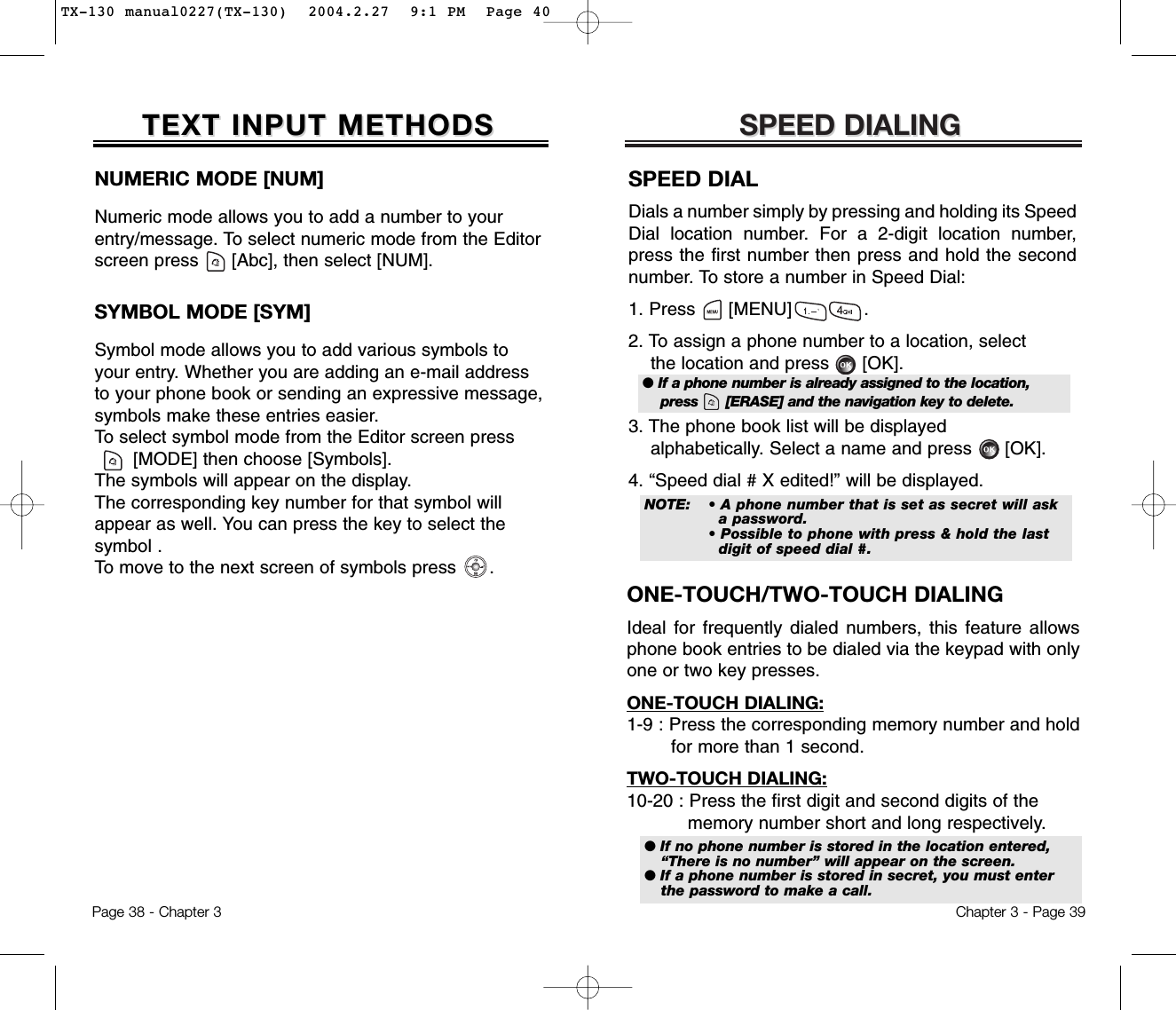 SPEED DIALINGSPEED DIALINGONE-TOUCH/TWO-TOUCH DIALINGIdeal for frequently dialed numbers, this feature allowsphone book entries to be dialed via the keypad with onlyone or two key presses.ONE-TOUCH DIALING:1-9 : Press the corresponding memory number and hold for more than 1 second.TWO-TOUCH DIALING:10-20 : Press the first digit and second digits of the memory number short and long respectively.Chapter 3 - Page 39NUMERIC MODE [NUM]Numeric mode allows you to add a number to yourentry/message. To select numeric mode from the Editorscreen press      [Abc], then select [NUM].TEXT INPUT METHODSTEXT INPUT METHODSSYMBOL MODE [SYM]Symbol mode allows you to add various symbols toyour entry. Whether you are adding an e-mail addressto your phone book or sending an expressive message,symbols make these entries easier. To select symbol mode from the Editor screen press[MODE] then choose [Symbols]. The symbols will appear on the display. The corresponding key number for that symbol willappear as well. You can press the key to select the symbol . To move to the next screen of symbols press      .Page 38 - Chapter 3SPEED DIALDials a number simply by pressing and holding its SpeedDial location number. For a 2-digit location number,press the first number then press and hold the secondnumber. To store a number in Speed Dial:1. Press      [MENU]             .2. To assign a phone number to a location, selectthe location and press      [OK].3. The phone book list will be displayedalphabetically. Select a name and press      [OK].4. “Speed dial # X edited!” will be displayed.● If a phone number is already assigned to the location,press      [ERASE] and the navigation key to delete.● If no phone number is stored in the location entered,“There is no number” will appear on the screen.● If a phone number is stored in secret, you must enterthe password to make a call.NOTE:• A phone number that is set as secret will ask a password.• Possible to phone with press &amp; hold the last digit of speed dial #.TX-130 manual0227(TX-130)  2004.2.27  9:1 PM  Page 40