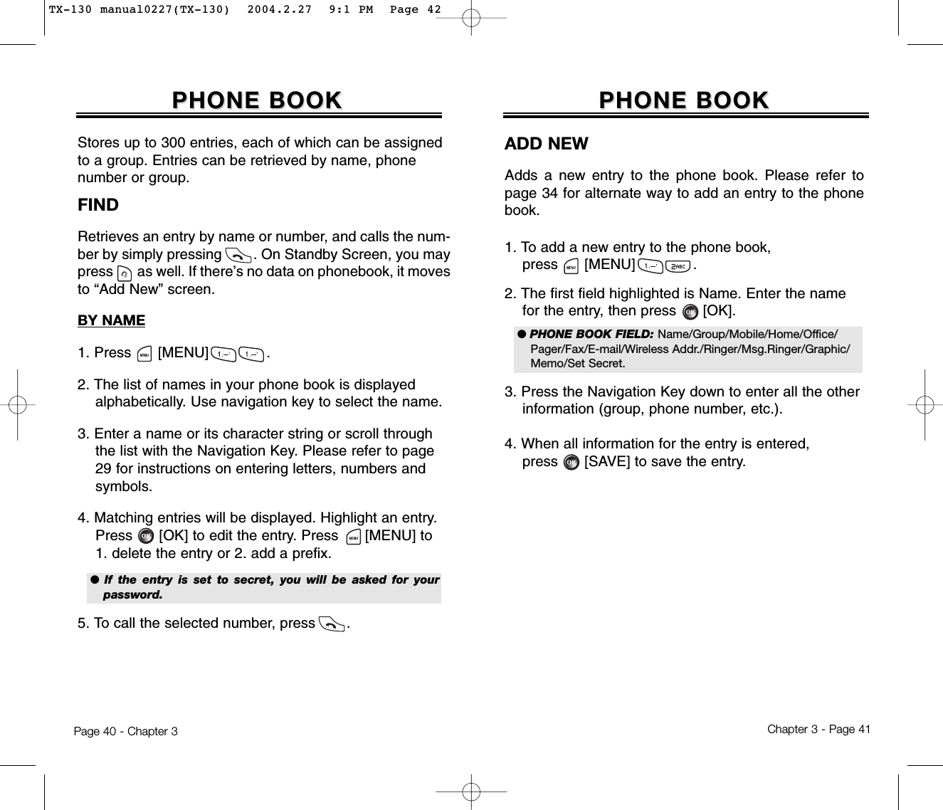 Chapter 3 - Page 41Page 40 - Chapter 3PHONE BOOKPHONE BOOKFINDRetrieves an entry by name or number, and calls the num-ber by simply pressing        . On Standby Screen, you maypress       as well. If there’s no data on phonebook, it movesto “Add New” screen.BY NAME1. Press      [MENU]             .2. The list of names in your phone book is displayed   alphabetically. Use navigation key to select the name.3. Enter a name or its character string or scroll through the list with the Navigation Key. Please refer to page  29 for instructions on entering letters, numbers and symbols.4. Matching entries will be displayed. Highlight an entry.  Press [OK] to edit the entry. Press [MENU] to 1. delete the entry or 2. add a prefix.5. To call the selected number, press       .PHONE BOOKPHONE BOOKStores up to 300 entries, each of which can be assignedto a group. Entries can be retrieved by name, phonenumber or group.●  If the entry is set to secret, you will be asked for yourpassword.ADD NEWAdds a new entry to the phone book. Please refer topage 34 for alternate way to add an entry to the phonebook.1. To add a new entry to the phone book, press      [MENU]             .2. The first field highlighted is Name. Enter the name  for the entry, then press      [OK].3. Press the Navigation Key down to enter all the other  information (group, phone number, etc.).4. When all information for the entry is entered,press [SAVE] to save the entry.● PHONE BOOK FIELD: Name/Group/Mobile/Home/Office/Pager/Fax/E-mail/Wireless Addr./Ringer/Msg.Ringer/Graphic/Memo/Set Secret.TX-130 manual0227(TX-130)  2004.2.27  9:1 PM  Page 42