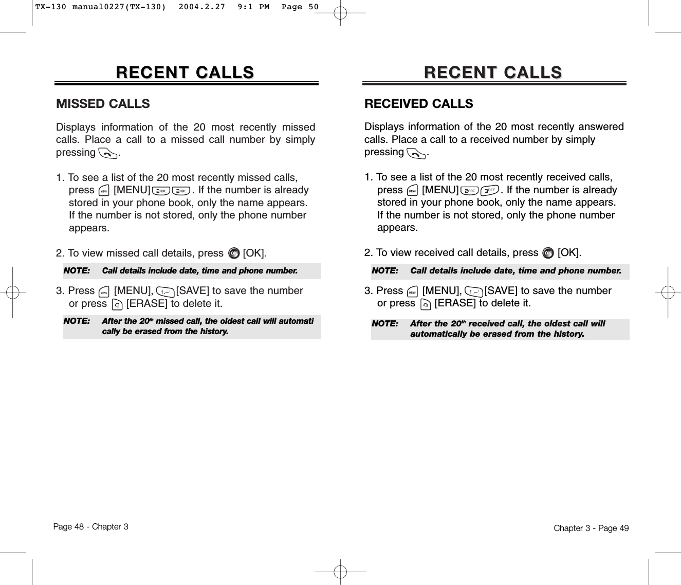 MISSED CALLSDisplays information of the 20 most recently missedcalls. Place a call to a missed call number by simplypressing       .1. To see a list of the 20 most recently missed calls, press [MENU]             . If the number is already   stored in your phone book, only the name appears. If the number is not stored, only the phone number appears.2. To view missed call details, press [OK].3. Press [MENU], [SAVE] to save the numberor press [ERASE] to delete it.RECENT CALLSRECENT CALLSChapter 3 - Page 49RECENT CALLSRECENT CALLSPage 48 - Chapter 3NOTE: Call details include date, time and phone number.NOTE: After the 20thmissed call, the oldest call will automatically be erased from the history.RECEIVED CALLSDisplays information of the 20 most recently answeredcalls. Place a call to a received number by simply pressing       .1. To see a list of the 20 most recently received calls, press [MENU]             . If the number is already stored in your phone book, only the name appears. If the number is not stored, only the phone number appears.2. To view received call details, press [OK].3. Press [MENU], [SAVE] to save the numberor press [ERASE] to delete it.NOTE:  Call details include date, time and phone number.NOTE:  After the 20th received call, the oldest call will automatically be erased from the history.TX-130 manual0227(TX-130)  2004.2.27  9:1 PM  Page 50