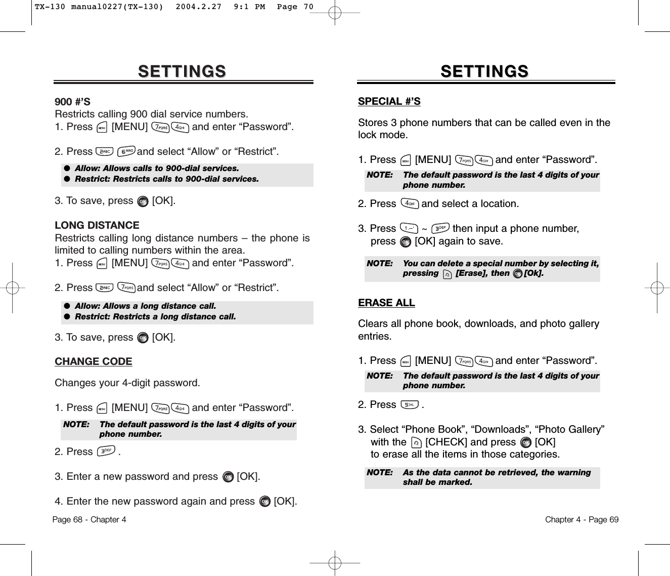 SETTINGSSETTINGS900 #’SRestricts calling 900 dial service numbers.1. Press      [MENU]              and enter “Password”.2. Press and select “Allow” or “Restrict”.3. To save, press      [OK].LONG DISTANCERestricts calling long distance numbers – the phone islimited to calling numbers within the area.1. Press      [MENU]              and enter “Password”.2. Press and select “Allow” or “Restrict”.3. To save, press      [OK].CHANGE CODEChanges your 4-digit password.1. Press      [MENU]              and enter “Password”.2. Press .3. Enter a new password and press      [OK].4. Enter the new password again and press      [OK].Chapter 4 - Page 69Page 68 - Chapter 4SETTINGSSETTINGSSPECIAL #’SStores 3 phone numbers that can be called even in thelock mode.1. Press      [MENU]              and enter “Password”.2. Press and select a location.3. Press        ~        then input a phone number,press      [OK] again to save.ERASE ALLClears all phone book, downloads, and photo galleryentries.1. Press      [MENU]              and enter “Password”.2. Press .3. Select “Phone Book”, “Downloads”, “Photo Gallery” with the [CHECK] and press [OK]to erase all the items in those categories.●  Allow: Allows calls to 900-dial services.●  Restrict: Restricts calls to 900-dial services.●  Allow: Allows a long distance call.●  Restrict: Restricts a long distance call.NOTE: The default password is the last 4 digits of yourphone number.NOTE: The default password is the last 4 digits of yourphone number.NOTE: The default password is the last 4 digits of yourphone number.NOTE: As the data cannot be retrieved, the warning shall be marked.NOTE: You can delete a special number by selecting it,pressing      [Erase], then     [Ok].TX-130 manual0227(TX-130)  2004.2.27  9:1 PM  Page 70