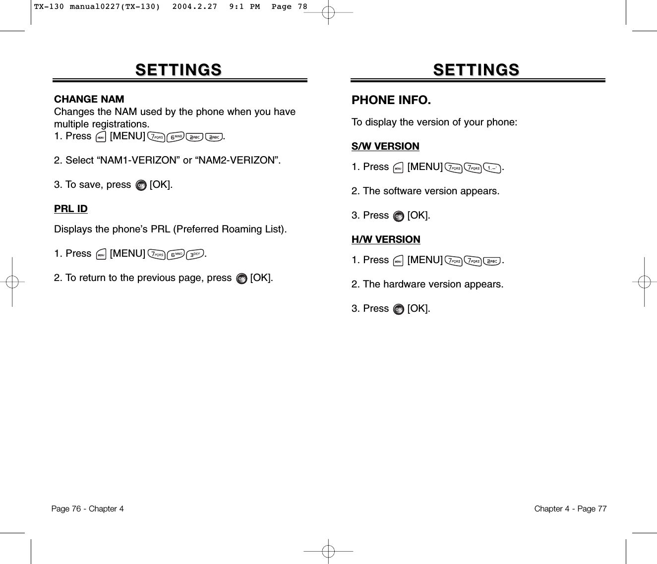 Chapter 4 - Page 77SETTINGSSETTINGSCHANGE NAMChanges the NAM used by the phone when you havemultiple registrations.1. Press      [MENU]                         .2. Select “NAM1-VERIZON” or “NAM2-VERIZON”.3. To save, press [OK].PRL IDDisplays the phone’s PRL (Preferred Roaming List).1. Press      [MENU]                   .2. To return to the previous page, press      [OK].Page 76 - Chapter 4SETTINGSSETTINGSPHONE INFO.To display the version of your phone:S/W VERSION1. Press      [MENU]                   .2. The software version appears.3. Press      [OK].H/W VERSION1. Press      [MENU]                   .2. The hardware version appears.3. Press      [OK].TX-130 manual0227(TX-130)  2004.2.27  9:1 PM  Page 78