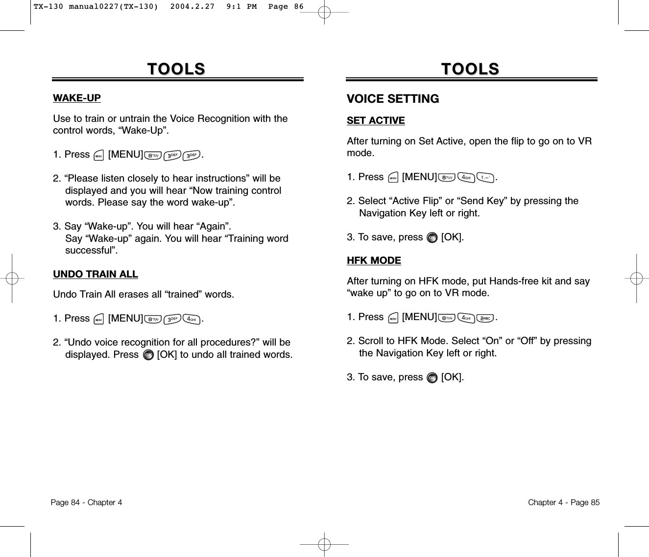 Page 84 - Chapter 4TOOLSTOOLSWAKE-UPUse to train or untrain the Voice Recognition with thecontrol words, “Wake-Up”.1. Press      [MENU]                   .2. “Please listen closely to hear instructions” will be displayed and you will hear “Now training control words. Please say the word wake-up”.3. Say “Wake-up”. You will hear “Again”. Say “Wake-up” again. You will hear “Training wordsuccessful”.UNDO TRAIN ALLUndo Train All erases all “trained” words.1. Press      [MENU]                   .2. “Undo voice recognition for all procedures?” will be displayed. Press [OK] to undo all trained words.Chapter 4 - Page 85TOOLSTOOLSVOICE SETTINGSET ACTIVEAfter turning on Set Active, open the flip to go on to VRmode.1. Press      [MENU]                   .2. Select “Active Flip” or “Send Key” by pressing the Navigation Key left or right.3. To save, press [OK].HFK MODEAfter turning on HFK mode, put Hands-free kit and say“wake up” to go on to VR mode.1. Press      [MENU]                   .2. Scroll to HFK Mode. Select “On” or “Off” by pressing the Navigation Key left or right.3. To save, press [OK].TX-130 manual0227(TX-130)  2004.2.27  9:1 PM  Page 86