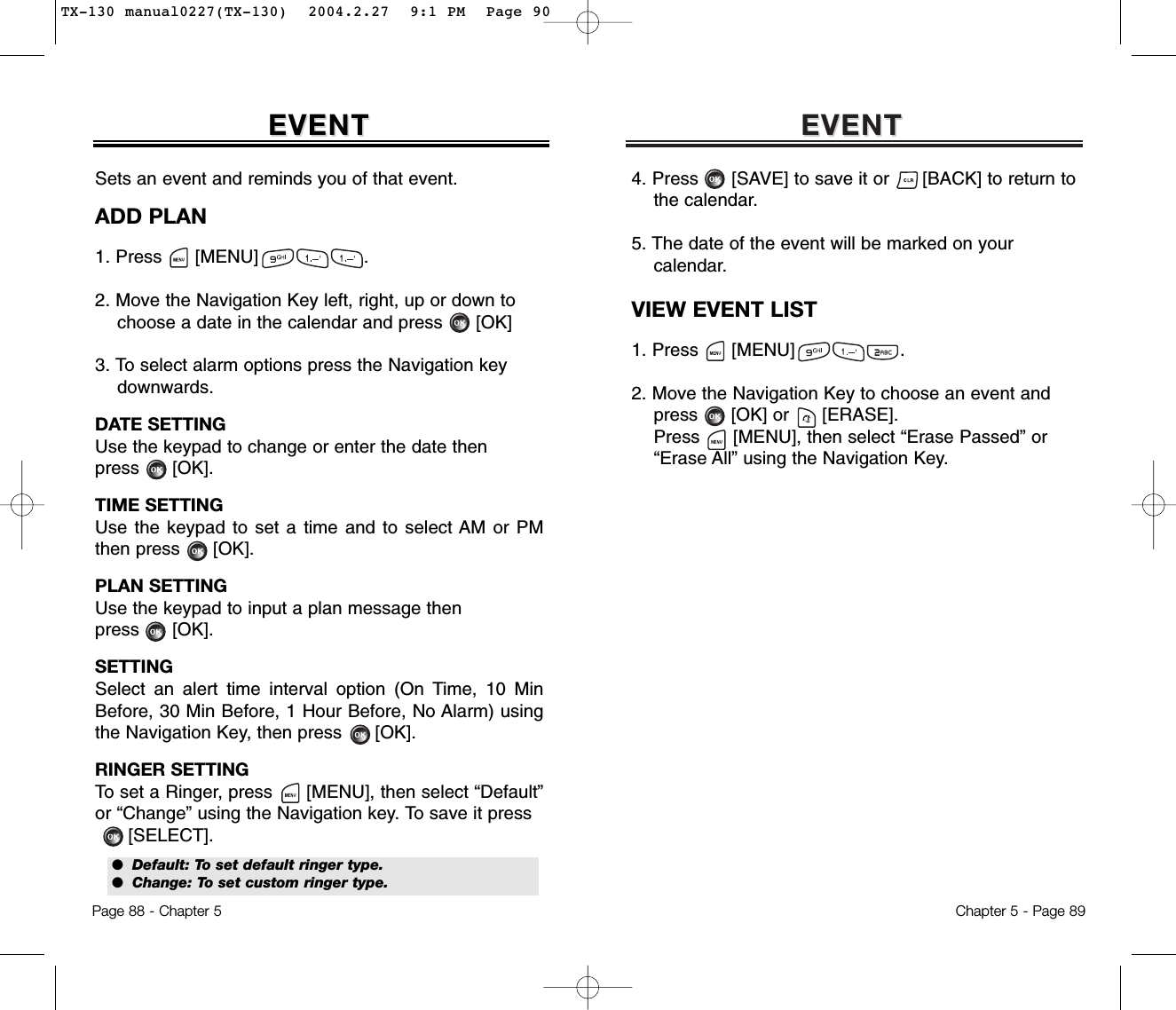 EVENTEVENTChapter 5 - Page 894. Press      [SAVE] to save it or      [BACK] to return to   the calendar.5. The date of the event will be marked on your calendar.VIEW EVENT LIST1. Press      [MENU]                   .2. Move the Navigation Key to choose an event and press [OK] or [ERASE].Press [MENU], then select “Erase Passed” or“Erase All” using the Navigation Key.EVENTEVENTPage 88 - Chapter 5Sets an event and reminds you of that event.ADD PLAN1. Press      [MENU]                   .2. Move the Navigation Key left, right, up or down tochoose a date in the calendar and press [OK]3. To select alarm options press the Navigation keydownwards.DATE SETTINGUse the keypad to change or enter the date then press      [OK].TIME SETTINGUse the keypad to set a time and to select AM or PMthen press      [OK].PLAN SETTINGUse the keypad to input a plan message then press      [OK].SETTINGSelect an alert time interval option (On Time, 10 MinBefore, 30 Min Before, 1 Hour Before, No Alarm) usingthe Navigation Key, then press      [OK].RINGER SETTINGTo set a Ringer, press      [MENU], then select “Default”or “Change” using the Navigation key. To save it press[SELECT].●  Default: To set default ringer type.●  Change: To set custom ringer type.TX-130 manual0227(TX-130)  2004.2.27  9:1 PM  Page 90