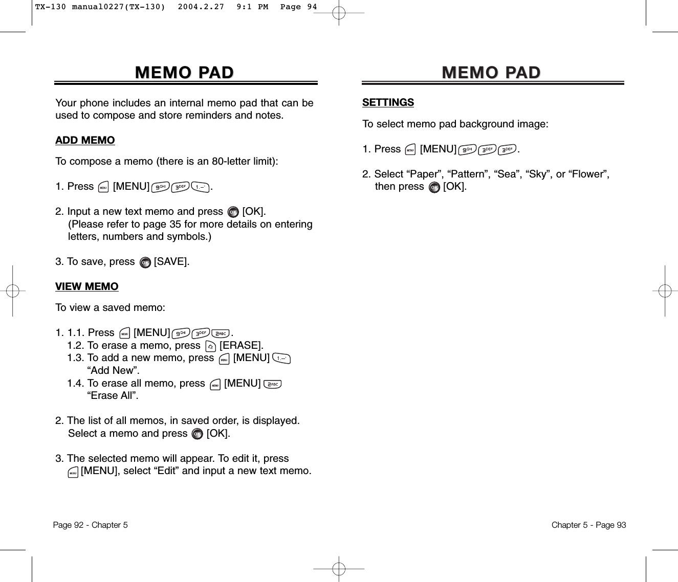 MEMO PMEMO PADADChapter 5 - Page 93SETTINGSTo select memo pad background image:1. Press [MENU]                   .2. Select “Paper”, “Pattern”, “Sea”, “Sky”, or “Flower”, then press [OK].Your phone includes an internal memo pad that can beused to compose and store reminders and notes.ADD MEMOTo compose a memo (there is an 80-letter limit):1. Press      [MENU]                   .2. Input a new text memo and press [OK].(Please refer to page 35 for more details on entering letters, numbers and symbols.)3. To save, press [SAVE].VIEW MEMOTo view a saved memo:1. 1.1. Press [MENU]                   .1.2. To erase a memo, press      [ERASE].1.3. To add a new memo, press      [MENU] “Add New”.1.4. To erase all memo, press      [MENU] “Erase All”.2. The list of all memos, in saved order, is displayed.Select a memo and press [OK].3. The selected memo will appear. To edit it, press[MENU], select “Edit” and input a new text memo.MEMO PMEMO PADADPage 92 - Chapter 5TX-130 manual0227(TX-130)  2004.2.27  9:1 PM  Page 94