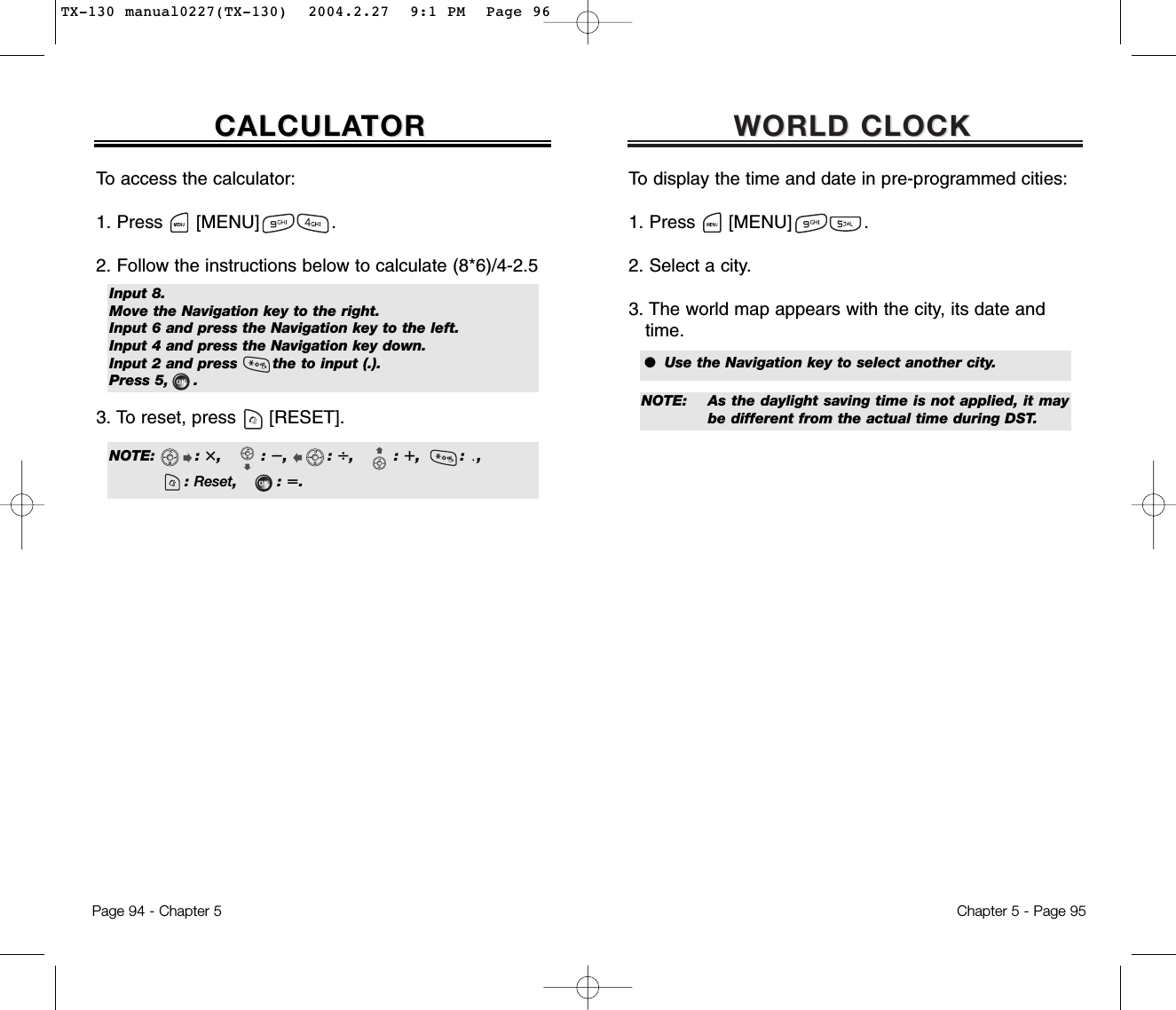 WORLD CLOCKWORLD CLOCKChapter 5 - Page 95To display the time and date in pre-programmed cities:1. Press      [MENU]             .2. Select a city.3. The world map appears with the city, its date and time.To access the calculator:1. Press      [MENU]             .2. Follow the instructions below to calculate (8*6)/4-2.53. To reset, press [RESET].CALCULACALCULATORTORPage 94 - Chapter 5Input 8.Move the Navigation key to the right.Input 6 and press the Navigation key to the left.Input 4 and press the Navigation key down.Input 2 and press       the to input (.).Press 5,     .NOTE:        : i,        : ȕ,        : Ȗ,        : e,        : ȵ,: Reset,        : q.●  Use the Navigation key to select another city.NOTE: As the daylight saving time is not applied, it maybe different from the actual time during DST.TX-130 manual0227(TX-130)  2004.2.27  9:1 PM  Page 96