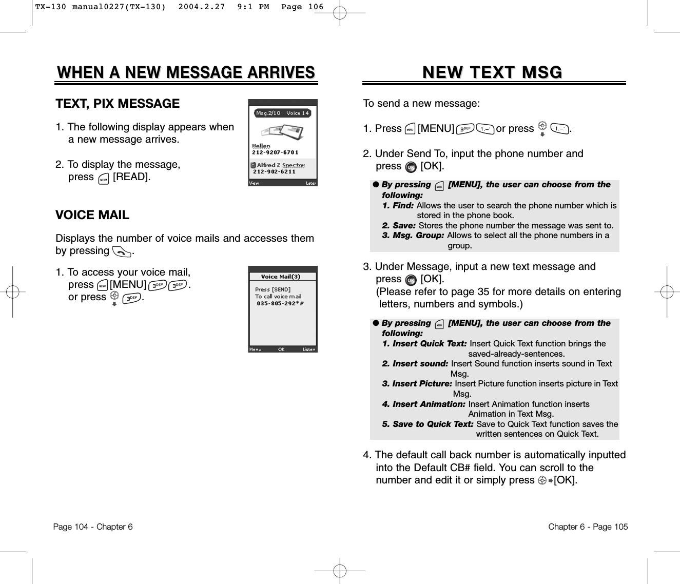 Chapter 6 - Page 105To send a new message:1. Press     [MENU]             or press           .               2. Under Send To, input the phone number andpress [OK].3. Under Message, input a new text message andpress [OK].(Please refer to page 35 for more details on entering letters, numbers and symbols.)4. The default call back number is automatically inputted   into the Default CB# field. You can scroll to the number and edit it or simply press [OK].NEW TEXT MSGNEW TEXT MSGPage 104 - Chapter 6TEXT, PIX MESSAGE1. The following display appears when a new message arrives.2. To display the message, press      [READ].VOICE MAILDisplays the number of voice mails and accesses themby pressing       .1. To access your voice mail,press     [MENU]             .or press           .WHEN A NEW MESSAGE ARRIVESWHEN A NEW MESSAGE ARRIVES● By pressing      [MENU], the user can choose from thefollowing:1. Find: Allows the user to search the phone number which isstored in the phone book.2. Save: Stores the phone number the message was sent to.3. Msg. Group: Allows to select all the phone numbers in a group.● By pressing      [MENU], the user can choose from thefollowing:1. Insert Quick Text: Insert Quick Text function brings the saved-already-sentences.2. Insert sound: Insert Sound function inserts sound in Text Msg.3. Insert Picture: Insert Picture function inserts picture in TextMsg.4. Insert Animation: Insert Animation function inserts Animation in Text Msg.5. Save to Quick Text: Save to Quick Text function saves thewritten sentences on Quick Text.TX-130 manual0227(TX-130)  2004.2.27  9:1 PM  Page 106