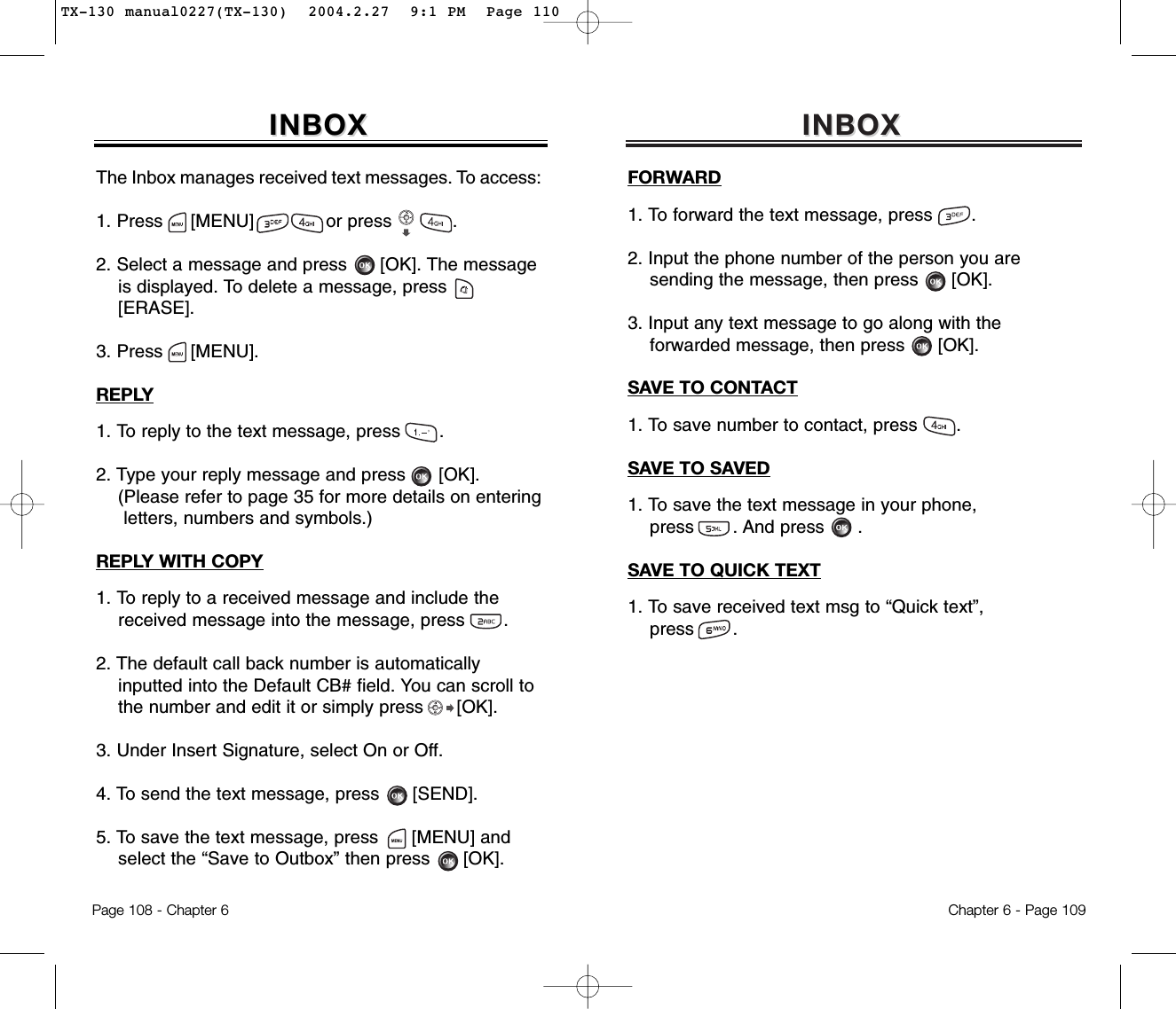 INBOXINBOXFORWARD1. To forward the text message, press       .2. Input the phone number of the person you aresending the message, then press [OK].3. Input any text message to go along with theforwarded message, then press [OK].SAVE TO CONTACT1. To save number to contact, press       .SAVE TO SAVED1. To save the text message in your phone,press       . And press .SAVE TO QUICK TEXT1. To save received text msg to “Quick text”,press       .Chapter 6 - Page 109Page 108 - Chapter 6INBOXINBOXThe Inbox manages received text messages. To access:1. Press     [MENU]             or press           .               2. Select a message and press [OK]. The messageis displayed. To delete a message, press[ERASE].3. Press     [MENU].REPLY1. To reply to the text message, press       .2. Type your reply message and press [OK].(Please refer to page 35 for more details on entering letters, numbers and symbols.)REPLY WITH COPY1. To reply to a received message and include thereceived message into the message, press       .2. The default call back number is automaticallyinputted into the Default CB# field. You can scroll to  the number and edit it or simply press [OK].3. Under Insert Signature, select On or Off.4. To send the text message, press [SEND].5. To save the text message, press [MENU] andselect the “Save to Outbox” then press [OK].TX-130 manual0227(TX-130)  2004.2.27  9:1 PM  Page 110