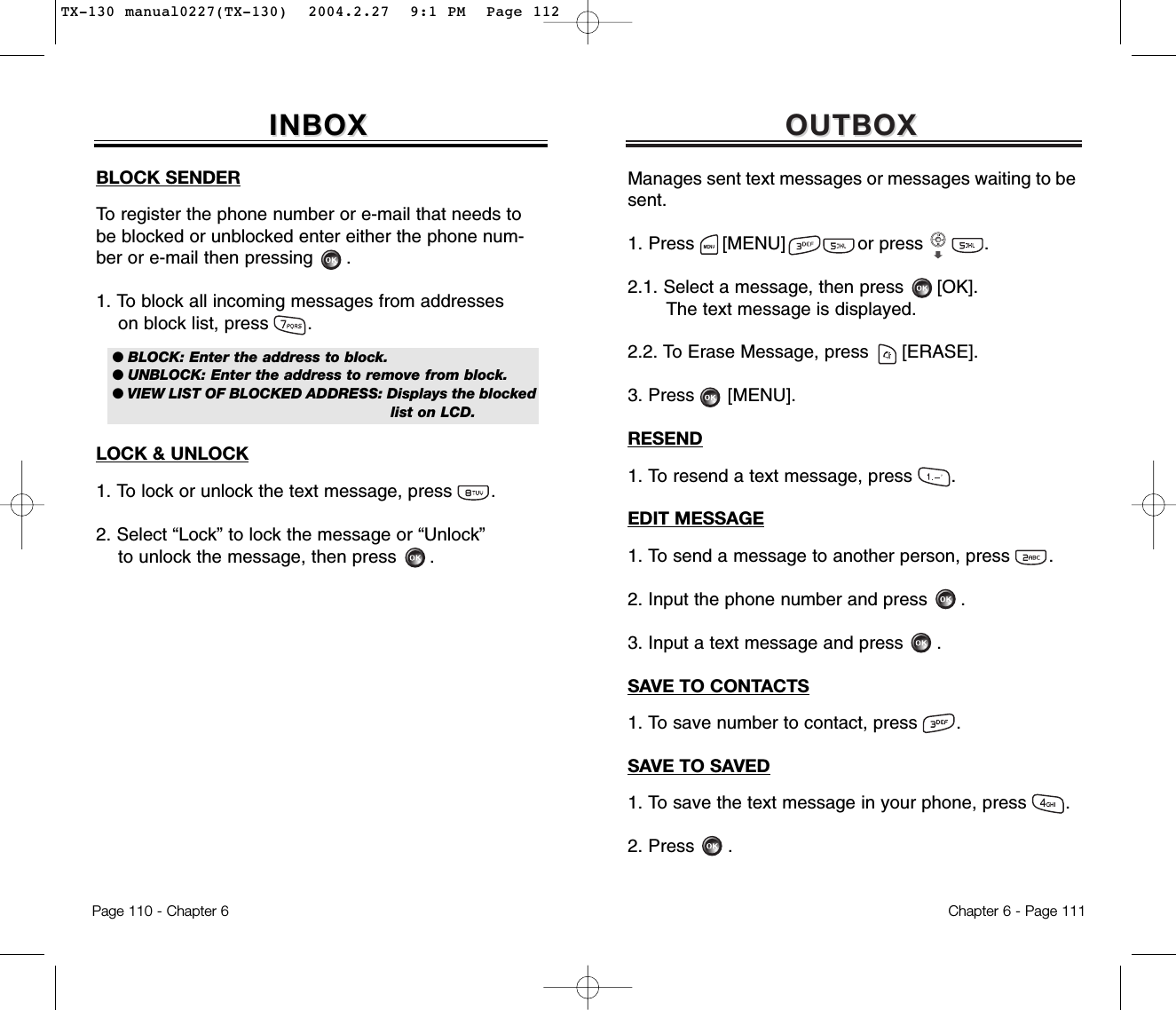 OUTBOXOUTBOXManages sent text messages or messages waiting to besent.1. Press     [MENU]             or press           .               2.1. Select a message, then press [OK].The text message is displayed.2.2. To Erase Message, press [ERASE].3. Press [MENU].RESEND1. To resend a text message, press       .EDIT MESSAGE1. To send a message to another person, press       .2. Input the phone number and press .3. Input a text message and press .SAVE TO CONTACTS1. To save number to contact, press       .SAVE TO SAVED1. To save the text message in your phone, press       .2. Press .Chapter 6 - Page 111Page 110 - Chapter 6INBOXINBOXBLOCK SENDERTo register the phone number or e-mail that needs tobe blocked or unblocked enter either the phone num-ber or e-mail then pressing .1. To block all incoming messages from addresseson block list, press       .LOCK &amp; UNLOCK1. To lock or unlock the text message, press       .2. Select “Lock” to lock the message or “Unlock”to unlock the message, then press      .● BLOCK: Enter the address to block.● UNBLOCK: Enter the address to remove from block.● VIEW LIST OF BLOCKED ADDRESS: Displays the blockedlist on LCD.TX-130 manual0227(TX-130)  2004.2.27  9:1 PM  Page 112