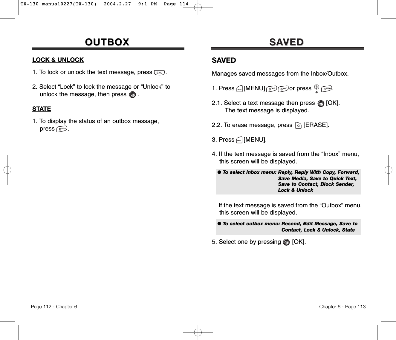 SASAVEDVEDChapter 6 - Page 113Page 112 - Chapter 6OUTBOXOUTBOXLOCK &amp; UNLOCK1. To lock or unlock the text message, press       .2. Select “Lock” to lock the message or “Unlock” to  unlock the message, then press .STATE1. To display the status of an outbox message, press       .SAVEDManages saved messages from the Inbox/Outbox.1. Press     [MENU]             or press           .  2.1. Select a text message then press [OK].The text message is displayed.2.2. To erase message, press [ERASE].3. Press [MENU].4. If the text message is saved from the “Inbox” menu, this screen will be displayed.If the text message is saved from the “Outbox” menu, this screen will be displayed.5. Select one by pressing [OK].● To select inbox menu: Reply, Reply With Copy, Forward,Save Media, Save to Quick Text,Save to Contact, Block Sender,Lock &amp; Unlock● To select outbox menu: Resend, Edit Message, Save to Contact, Lock &amp; Unlock, StateTX-130 manual0227(TX-130)  2004.2.27  9:1 PM  Page 114