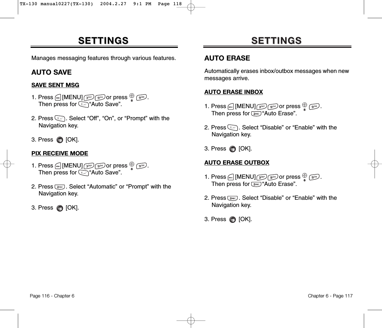 SETTINGSSETTINGSManages messaging features through various features.AUTO SAVESAVE SENT MSG1. Press     [MENU]             or press           .  Then press for       “Auto Save”.2. Press       . Select “Off”, “On”, or “Prompt” with the Navigation key.3. Press       [OK].PIX RECEIVE MODE1. Press     [MENU]             or press           .  Then press for       “Auto Save”.2. Press       . Select “Automatic” or “Prompt” with the Navigation key.3. Press       [OK].Chapter 6 - Page 117Page 116 - Chapter 6SETTINGSSETTINGSAUTO ERASEAutomatically erases inbox/outbox messages when newmessages arrive.AUTO ERASE INBOX1. Press     [MENU]             or press           .  Then press for       “Auto Erase”.2. Press       . Select “Disable” or “Enable” with the Navigation key.3. Press       [OK].AUTO ERASE OUTBOX1. Press     [MENU]             or press           .  Then press for       “Auto Erase”.2. Press       . Select “Disable” or “Enable” with the Navigation key.3. Press       [OK].TX-130 manual0227(TX-130)  2004.2.27  9:1 PM  Page 118