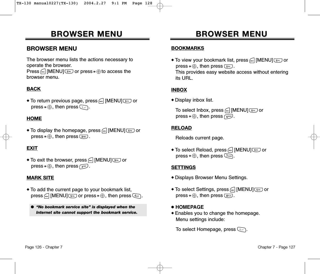 Chapter 7 - Page 127Page 126 - Chapter 7BROWSER MENUBROWSER MENUBROWSER MENUThe browser menu lists the actions necessary to operate the browser.Press [MENU]       or press      to access the browser menu.BACK◆ To return previous page, press [MENU]       or press , then press       .HOME◆ To display the homepage, press [MENU]       or press , then press       .EXIT◆ To exit the browser, press [MENU]       or press , then press       .MARK SITE◆ To add the current page to your bookmark list,press [MENU]       or press , then press       .●  “No bookmark service site” is displayed when the Internet site cannot support the bookmark service.BROWSER MENUBROWSER MENUBOOKMARKS◆ To view your bookmark list, press [MENU]       or press , then press       .This provides easy website access without entering its URL.INBOX◆ Display inbox list.To select Inbox, press [MENU]       or press , then press       .RELOADReloads current page.◆ To select Reload, press [MENU]       or press , then press       .SETTINGS◆ Displays Browser Menu Settings.◆ To select Settings, press [MENU]       or press , then press       .●HOMEPAGE◆ Enables you to change the homepage.Menu settings include:To select Homepage, press       .TX-130 manual0227(TX-130)  2004.2.27  9:1 PM  Page 128