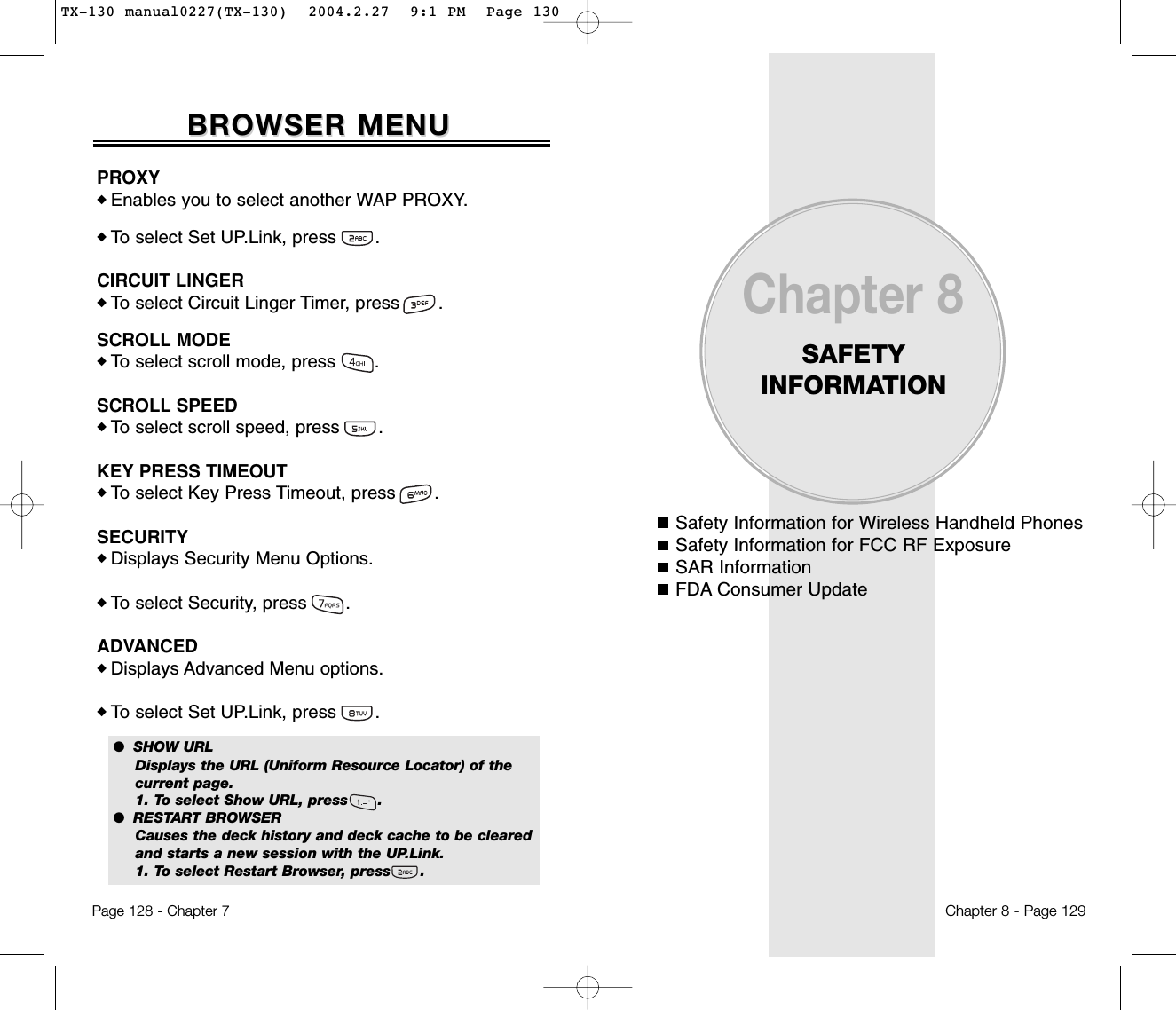 Safety Information for Wireless Handheld PhonesSafety Information for FCC RF ExposureSAR InformationFDA Consumer UpdateChapter 8SAFETY INFORMATIONChapter 8 - Page 129Page 128 - Chapter 7BROWSER MENUBROWSER MENUPROXY◆ Enables you to select another WAP PROXY.◆ To select Set UP.Link, press       .CIRCUIT LINGER◆ To select Circuit Linger Timer, press       .SCROLL MODE◆ To select scroll mode, press       .SCROLL SPEED◆ To select scroll speed, press       .KEY PRESS TIMEOUT◆ To select Key Press Timeout, press       .SECURITY◆ Displays Security Menu Options.◆ To select Security, press       .ADVANCED◆ Displays Advanced Menu options.◆ To select Set UP.Link, press       .●  SHOW URLDisplays the URL (Uniform Resource Locator) of the current page.1. To select Show URL, press      .●  RESTART BROWSERCauses the deck history and deck cache to be cleared and starts a new session with the UP.Link.1. To select Restart Browser, press      .TX-130 manual0227(TX-130)  2004.2.27  9:1 PM  Page 130