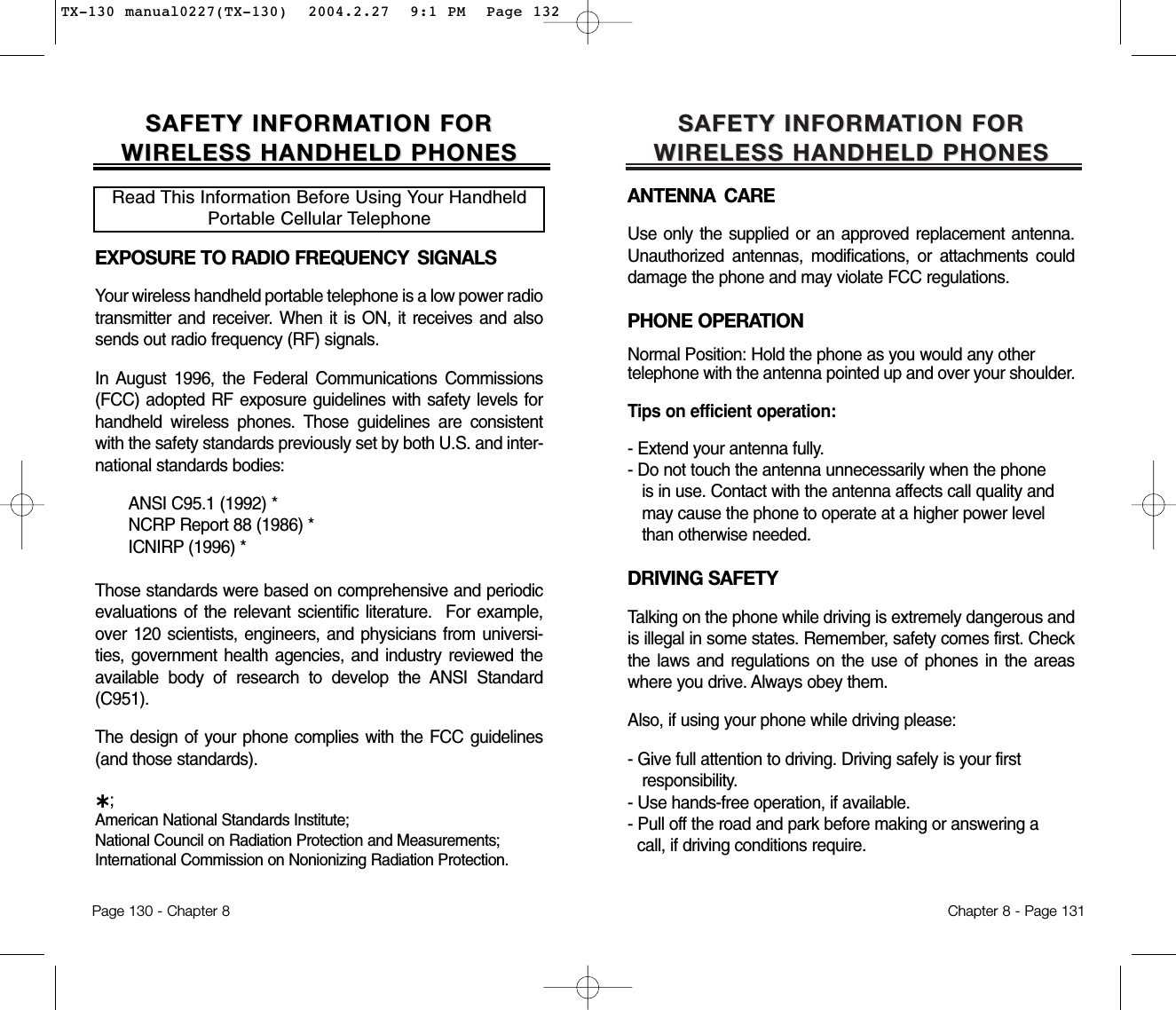 SAFETY INFORMASAFETY INFORMATION FOR TION FOR WIRELESS HANDHELD PHONESWIRELESS HANDHELD PHONESANTENNA CAREUse only the supplied or an approved replacement antenna.Unauthorized antennas, modifications, or attachments coulddamage the phone and may violate FCC regulations.PHONE OPERATIONNormal Position: Hold the phone as you would any other telephone with the antenna pointed up and over your shoulder.Tips on efficient operation:- Extend your antenna fully.- Do not touch the antenna unnecessarily when the phone is in use. Contact with the antenna affects call quality and may cause the phone to operate at a higher power level than otherwise needed.DRIVING SAFETYTalking on the phone while driving is extremely dangerous andis illegal in some states. Remember, safety comes first. Checkthe laws and regulations on the use of phones in the areaswhere you drive. Always obey them.Also, if using your phone while driving please:- Give full attention to driving. Driving safely is your first responsibility.- Use hands-free operation, if available.- Pull off the road and park before making or answering a call, if driving conditions require.Chapter 8 - Page 131SAFETY INFORMASAFETY INFORMATION FOR TION FOR WIRELESS HANDHELD PHONESWIRELESS HANDHELD PHONESEXPOSURE TO RADIO FREQUENCY  SIGNALSYour wireless handheld portable telephone is a low power radiotransmitter and receiver. When it is ON, it receives and alsosends out radio frequency (RF) signals.In August 1996, the Federal Communications Commissions(FCC) adopted RF exposure guidelines with safety levels forhandheld wireless phones. Those guidelines are consistentwith the safety standards previously set by both U.S. and inter-national standards bodies:ANSI C95.1 (1992) *NCRP Report 88 (1986) *ICNIRP (1996) *Those standards were based on comprehensive and periodicevaluations of the relevant scientific literature.  For example,over 120 scientists, engineers, and physicians from universi-ties, government health agencies, and industry reviewed theavailable body of research to develop the ANSI Standard(C951).The design of your phone complies with the FCC guidelines(and those standards).˙;American National Standards Institute; National Council on Radiation Protection and Measurements;International Commission on Nonionizing Radiation Protection.Read This Information Before Using Your HandheldPortable Cellular TelephonePage 130 - Chapter 8TX-130 manual0227(TX-130)  2004.2.27  9:1 PM  Page 132