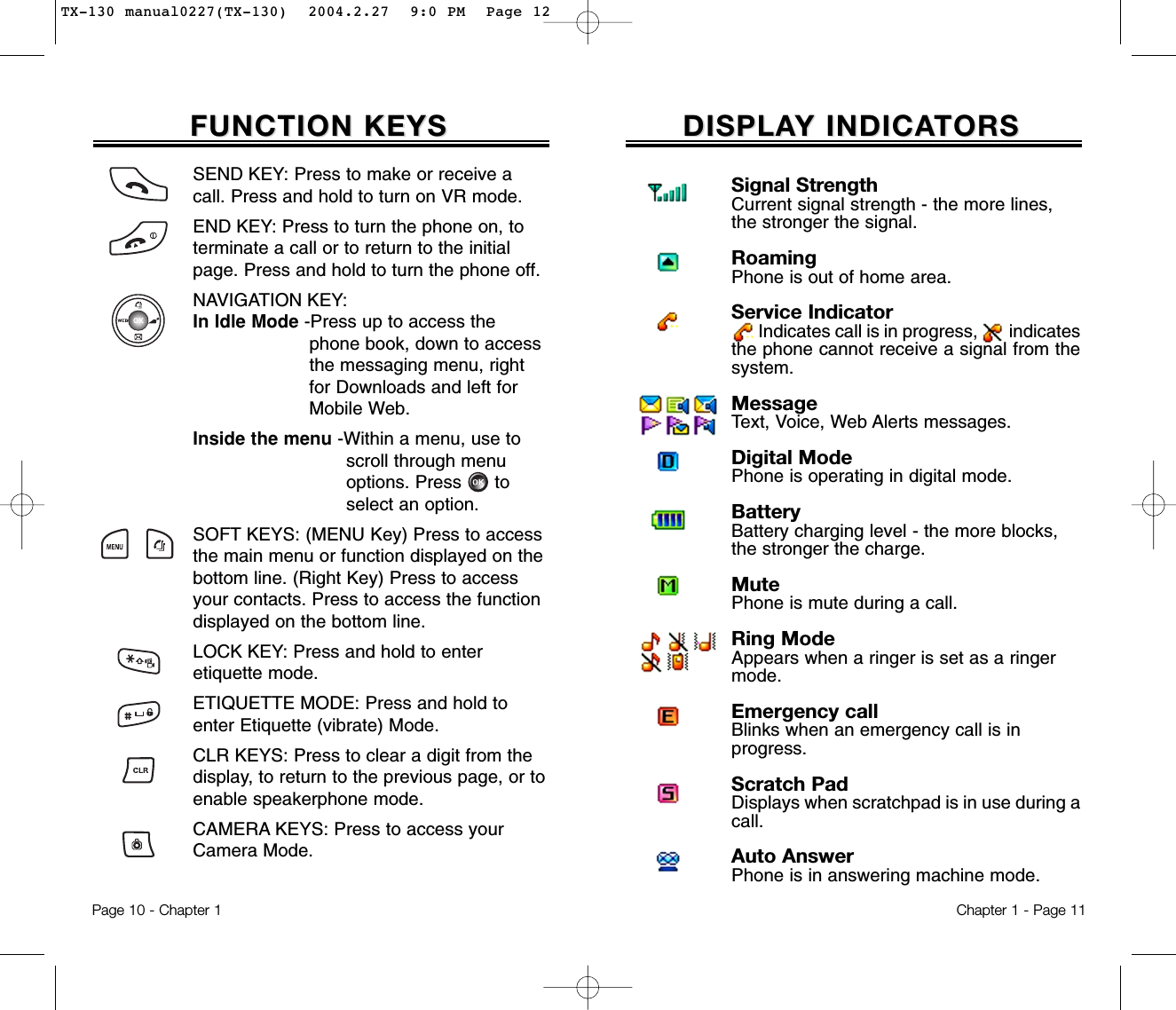 DISPLADISPLAY INDICAY INDICATORSTORSChapter 1 - Page 11FUNCTION KEYSFUNCTION KEYSSEND KEY: Press to make or receive acall. Press and hold to turn on VR mode.END KEY: Press to turn the phone on, toterminate a call or to return to the initialpage. Press and hold to turn the phone off.NAVIGATION KEY: In Idle Mode -Press up to access the phone book, down to access the messaging menu, right for Downloads and left forMobile Web.Inside the menu -Within a menu, use to  scroll through menu options. Press      to select an option.SOFT KEYS: (MENU Key) Press to accessthe main menu or function displayed on thebottom line. (Right Key) Press to accessyour contacts. Press to access the functiondisplayed on the bottom line.LOCK KEY: Press and hold to enter etiquette mode.ETIQUETTE MODE: Press and hold toenter Etiquette (vibrate) Mode.CLR KEYS: Press to clear a digit from thedisplay, to return to the previous page, or toenable speakerphone mode.CAMERA KEYS: Press to access yourCamera Mode.Page 10 - Chapter 1Signal StrengthCurrent signal strength - the more lines, the stronger the signal.RoamingPhone is out of home area.Service IndicatorIndicates call is in progress, indicatesthe phone cannot receive a signal from thesystem.MessageText, Voice, Web Alerts messages.Digital ModePhone is operating in digital mode.BatteryBattery charging level - the more blocks, the stronger the charge.MutePhone is mute during a call.Ring ModeAppears when a ringer is set as a ringer mode.Emergency callBlinks when an emergency call is inprogress.Scratch PadDisplays when scratchpad is in use during acall.Auto AnswerPhone is in answering machine mode.TX-130 manual0227(TX-130)  2004.2.27  9:0 PM  Page 12