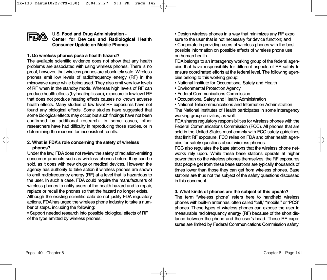 • Design wireless phones in a way that minimizes any RF exposure to the user that is not necessary for device function; and • Cooperate in providing users of wireless phones with the best possible information on possible effects of wireless phone use on human health. FDA belongs to an interagency working group of the federal agen-cies that have responsibility for different aspects of RF safety toensure coordinated efforts at the federal level. The following agen-cies belong to this working group:• National Institute for Occupational Safety and Health • Environmental Protection Agency • Federal Communications Commission • Occupational Safety and Health Administration • National Telecommunications and Information Administration The National Institutes of Health participates in some interagencyworking group activities, as well.FDA shares regulatory responsibilities for wireless phones with theFederal Communications Commission (FCC). All phones that aresold in the United States must comply with FCC safety guidelinesthat limit RF exposure. FCC relies on FDA and other health agen-cies for safety questions about wireless phones.FCC also regulates the base stations that the wireless phone net-works rely upon. While these base stations operate at higherpower than do the wireless phones themselves, the RF exposuresthat people get from these base stations are typically thousands oftimes lower than those they can get from wireless phones. Basestations are thus not the subject of the safety questions discussedin this document.3. What kinds of phones are the subject of this update? The term “wireless phone” refers here to handheld wirelessphones with built-in antennas, often called “cell,” “mobile,” or “PCS”phones. These types of wireless phones can expose the user tomeasurable radiofrequency energy (RF) because of the short dis-tance between the phone and the user’s head. These RF expo-sures are limited by Federal Communications Commission safety Chapter 8 - Page 141U.S. Food and Drug Administration - Center for Devices and Radiological HealthConsumer Update on Mobile Phones1. Do wireless phones pose a health hazard? The available scientific evidence does not show that any healthproblems are associated with using wireless phones. There is noproof, however, that wireless phones are absolutely safe. Wirelessphones emit low levels of radiofrequency energy (RF) in themicrowave range while being used. They also emit very low levelsof RF when in the standby mode. Whereas high levels of RF canproduce health effects (by heating tissue), exposure to low level RFthat does not produce heating effects causes no known adversehealth effects. Many studies of low level RF exposures have notfound any biological effects. Some studies have suggested thatsome biological effects may occur, but such findings have not beenconfirmed by additional research. In some cases, otherresearchers have had difficulty in reproducing those studies, or indetermining the reasons for inconsistent results.2. What is FDA’s role concerning the safety of wirelessphones? Under the law, FDA does not review the safety of radiation-emittingconsumer products such as wireless phones before they can besold, as it does with new drugs or medical devices. However, theagency has authority to take action if wireless phones are shownto emit radiofrequency energy (RF) at a level that is hazardous tothe user. In such a case, FDA could require the manufacturers ofwireless phones to notify users of the health hazard and to repair,replace or recall the phones so that the hazard no longer exists.Although the existing scientific data do not justify FDA regulatoryactions, FDA has urged the wireless phone industry to take a num-ber of steps, including the following:• Support needed research into possible biological effects of RF of the type emitted by wireless phones;Page 140 - Chapter 8TX-130 manual0227(TX-130)  2004.2.27  9:1 PM  Page 142