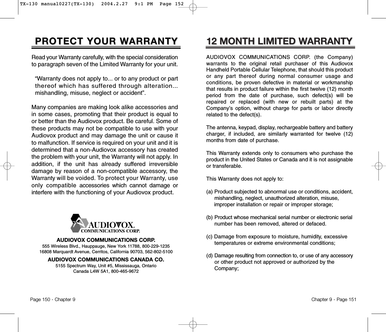 12 MONTH LIMITED W12 MONTH LIMITED WARRANTYARRANTYAUDIOVOX COMMUNICATIONS CORP. (the Company)warrants to  the original retail purchaser of this AudiovoxHandheld Portable Cellular Telephone, that should this productor any part thereof during normal consumer usage andconditions, be  proven defective in material or workmanshipthat results in product failure within the first twelve (12) monthperiod from the date of purchase, such defect(s) will berepaired or replaced (with new or rebuilt parts) at theCompany’s option, without charge for parts or labor directlyrelated to the defect(s).The antenna, keypad, display, rechargeable battery and batterycharger, if included, are similarly warranted for twelve (12)months from date of purchase.This Warranty extends only to consumers who purchase theproduct in the United States or Canada and it is not assignableor transferable.This Warranty does not apply to:(a) Product subjected to abnormal use or conditions, accident, mishandling, neglect, unauthorized alteration, misuse, improper installation or repair or improper storage;(b) Product whose mechanical serial number or electronic serialnumber has been removed, altered or defaced.(c) Damage from exposure to moisture, humidity, excessive temperatures or extreme environmental conditions;(d) Damage resulting from connection to, or use of any accessoryor other product not approved or authorized by the Company;Chapter 9 - Page 151PROTECT YOUR WPROTECT YOUR WARRANTYARRANTYRead your Warranty carefully, with the special considerationto paragraph seven of the Limited Warranty for your unit.“Warranty does not apply to... or to any product or part  thereof which has suffered through alteration...mishandling, misuse, neglect or accident”.Many companies are making look alike accessories andin some cases, promoting that their product is equal toor better than the Audiovox product. Be careful. Some ofthese products may not be compatible to use with yourAudiovox product and may damage the unit or cause itto malfunction. If service is required on your unit and it isdetermined that a non-Audiovox accessory has createdthe problem with your unit, the Warranty will not apply. Inaddition, if the unit has already suffered irreversibledamage by reason of a non-compatible accessory, theWarranty will be voided. To protect your Warranty, useonly compatibleaccessories which cannot damage orinterferewith the functioning of your Audiovox product.   AUDIOVOX COMMUNICATIONS CORP.555 Wireless Blvd., Hauppauge, New York 11788, 800-229-123516808 Marquardt Avenue, Cerritos, California 90703, 562-802-5100AUDIOVOX COMMUNICATIONS CANADA CO.5155 Spectrum Way, Unit #5, Mississauga, OntarioCanada L4W 5A1, 800-465-9672Page 150 - Chapter 9TX-130 manual0227(TX-130)  2004.2.27  9:1 PM  Page 152