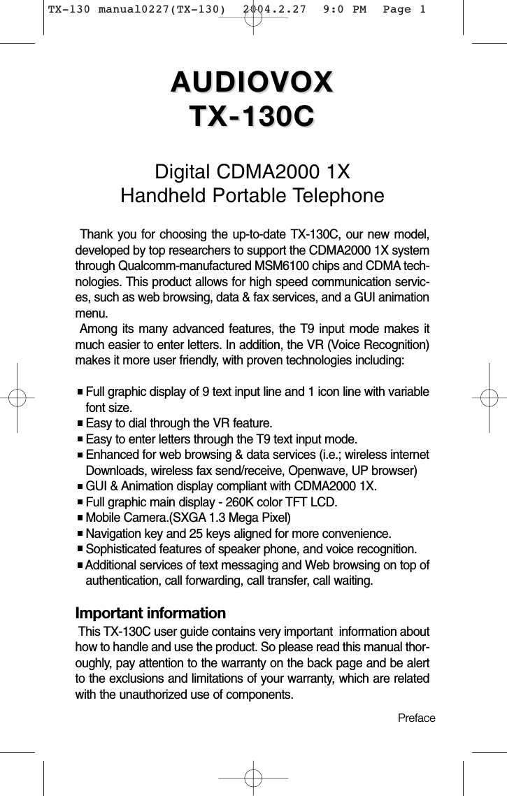 AUDIOVOX AUDIOVOX TX-130CTX-130CDigital CDMA2000 1XHandheld Portable TelephoneThank you for choosing the up-to-date TX-130C, our new model,developed by top researchers to support the CDMA2000 1X systemthrough Qualcomm-manufactured MSM6100 chips and CDMA tech-nologies. This product allows for high speed communication servic-es, such as web browsing, data &amp; fax services, and a GUI animationmenu. Among its many advanced features, the T9 input mode makes itmuch easier to enter letters. In addition, the VR (Voice Recognition)makes it more user friendly, with proven technologies including:Full graphic display of 9 text input line and 1 icon line with variable font size.Easy to dial through the VR feature.Easy to enter letters through the T9 text input mode.Enhanced for web browsing &amp; data services (i.e.; wireless internet Downloads, wireless fax send/receive, Openwave, UP browser)GUI &amp; Animation display compliant with CDMA2000 1X.Full graphic main display - 260K color TFT LCD.Mobile Camera.(SXGA 1.3 Mega Pixel)Navigation key and 25 keys aligned for more convenience.Sophisticated features of speaker phone, and voice recognition.Additional services of text messaging and Web browsing on top of  authentication, call forwarding, call transfer, call waiting.Important informationThis TX-130C user guide contains very important  information abouthow to handle and use the product. So please read this manual thor-oughly, pay attention to the warranty on the back page and be alertto the exclusions and limitations of your warranty, which are relatedwith the unauthorized use of components. Preface TX-130 manual0227(TX-130)  2004.2.27  9:0 PM  Page 1