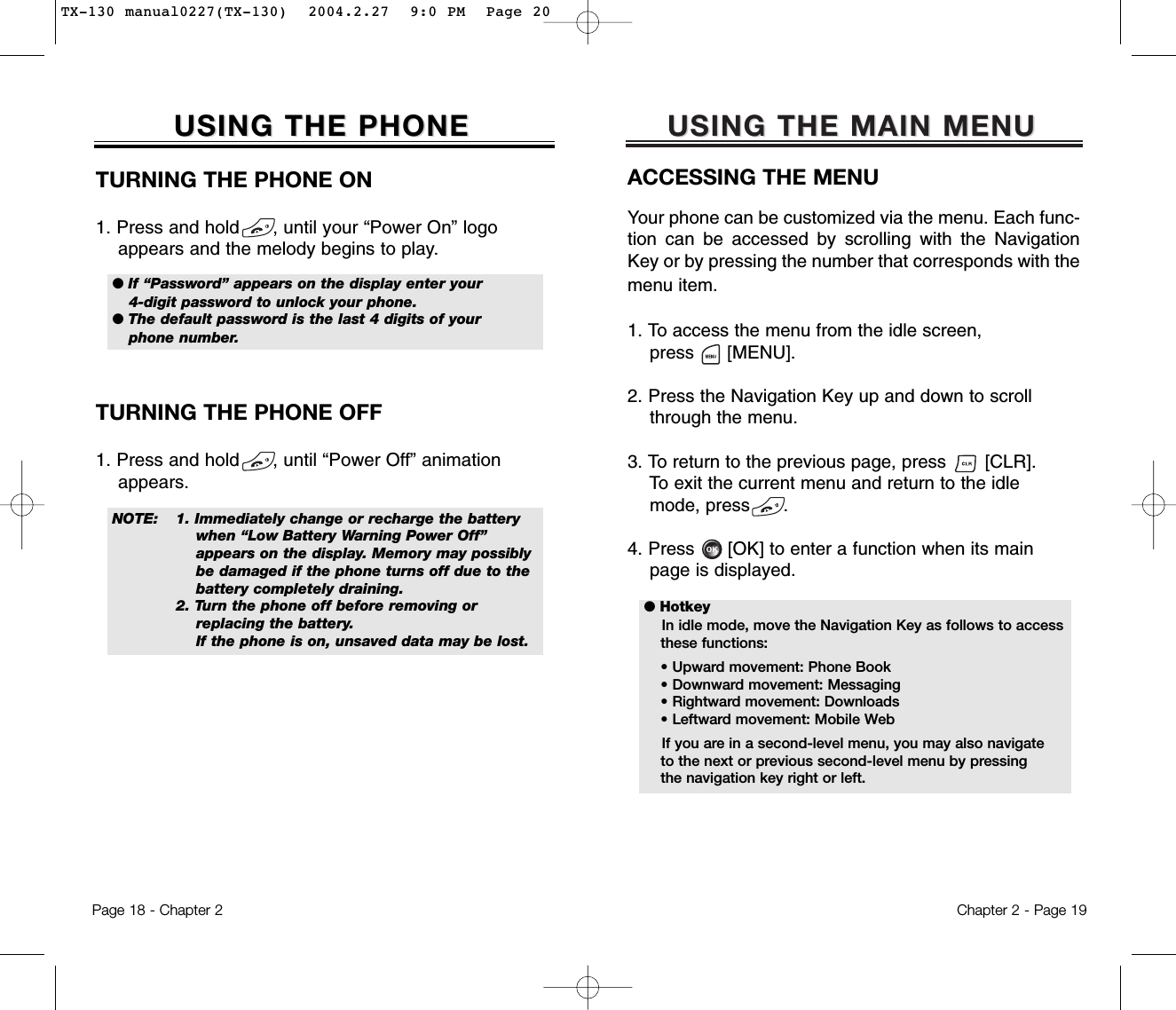 USING THE MAIN MENUUSING THE MAIN MENUACCESSING THE MENUYour phone can be customized via the menu. Each func-tion can be accessed by scrolling with the NavigationKey or by pressing the number that corresponds with themenu item.1. To access the menu from the idle screen, press      [MENU].2. Press the Navigation Key up and down to scrollthrough the menu.3. To return to the previous page, press       [CLR].To exit the current menu and return to the idlemode, press      . 4. Press      [OK] to enter a function when its mainpage is displayed.Chapter 2 - Page 19USING THE PHONEUSING THE PHONETURNING THE PHONE ON1. Press and hold      , until your “Power On” logo appears and the melody begins to play.NOTE: 1. Immediately change or recharge the battery when “Low Battery Warning Power Off” appears on the display. Memory may possibly be damaged if the phone turns off due to the battery completely draining. 2. Turn the phone off before removing or replacing the battery.If the phone is on, unsaved data may be lost.● If “Password” appears on the display enter your4-digit password to unlock your phone.  ● The default password is the last 4 digits of yourphone number.● HotkeyIn idle mode, move the Navigation Key as follows to accessthese functions:• Upward movement: Phone Book• Downward movement: Messaging• Rightward movement: Downloads• Leftward movement: Mobile WebIf you are in a second-level menu, you may also navigate to the next or previous second-level menu by pressing the navigation key right or left.TURNING THE PHONE OFF1. Press and hold      , until “Power Off” animation appears.Page 18 - Chapter 2TX-130 manual0227(TX-130)  2004.2.27  9:0 PM  Page 20