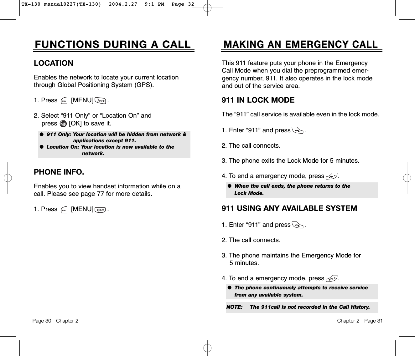 Page 30 - Chapter 2FUNCTIONS DURING A CALLFUNCTIONS DURING A CALLPHONE INFO.Enables you to view handset information while on acall. Please see page 77 for more details.1. Press       [MENU]       .LOCATIONEnables the network to locate your current locationthrough Global Positioning System (GPS).1. Press       [MENU]       .2. Select “911 Only” or “Location On” and press [OK] to save it.●  911 Only: Your location will be hidden from network &amp; applications except 911.●  Location On: Your location is now available to the network.Chapter 2 - Page 31MAKING AN EMERGENCY CALLMAKING AN EMERGENCY CALL911 IN LOCK MODEThe “911” call service is available even in the lock mode.1. Enter “911” and press       .2. The call connects.3. The phone exits the Lock Mode for 5 minutes.4. To end a emergency mode, press       .●  When the call ends, the phone returns to the Lock Mode.911 USING ANY AVAILABLE SYSTEM1. Enter “911” and press       .2. The call connects.3. The phone maintains the Emergency Mode for 5 minutes.4. To end a emergency mode, press       .●  The phone continuously attempts to receive service from any available system.This 911 feature puts your phone in the EmergencyCall Mode when you dial the preprogrammed emer-gency number, 911. It also operates in the lock modeand out of the service area.NOTE: The 911call is not recorded in the Call History.TX-130 manual0227(TX-130)  2004.2.27  9:1 PM  Page 32