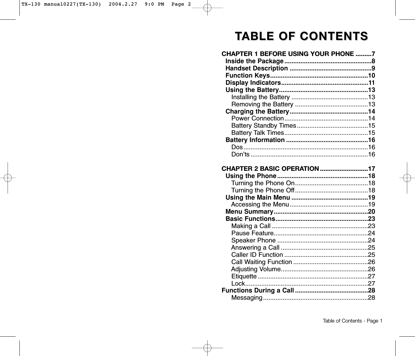 TTABLE OF CONTENTS ABLE OF CONTENTS CHAPTER 1 BEFORE USING YOUR PHONE .........7Inside the Package .................................................8Handset Description ..............................................9Function Keys.......................................................10Display Indicators.................................................11Using the Battery..................................................13Installing the Battery ...........................................13Removing the Battery .........................................13Charging the Battery............................................14Power Connection...............................................14Battery Standby Times........................................15Battery Talk Times...............................................15Battery Information ..............................................16Dos......................................................................16Don’ts ..................................................................16CHAPTER 2 BASIC OPERATION ...........................17Using the Phone ...................................................18Turning the Phone On.........................................18Turning the Phone Off.........................................18Using the Main Menu ...........................................19Accessing the Menu............................................19Menu Summary.....................................................20Basic Functions....................................................23Making a Call ......................................................23Pause Feature.....................................................24Speaker Phone ...................................................24Answering a Call .................................................25Caller ID Function ...............................................25Call Waiting Function ..........................................26Adjusting Volume.................................................26Etiquette ..............................................................27Lock.....................................................................27Functions During a Call .........................................28Messaging...........................................................28Table of Contents - Page 1TX-130 manual0227(TX-130)  2004.2.27  9:0 PM  Page 2