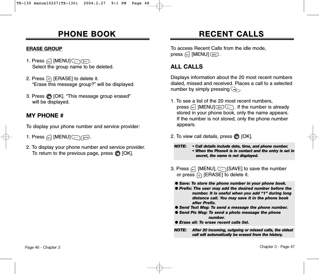 Chapter 3 - Page 47Page 46 - Chapter 3RECENT CALLSRECENT CALLSERASE GROUP1. Press      [MENU]             .Select the group name to be deleted.2. Press [ERASE] to delete it.“Erase this message group?” will be displayed.3. Press [OK]. “This message group erased”will be displayed.PHONE BOOKPHONE BOOKMY PHONE #To display your phone number and service provider:1. Press      [MENU]             .2. To display your phone number and service provider.To return to the previous page, press [OK].ALL CALLSDisplays information about the 20 most recent numbersdialed, missed and received. Places a call to a selectednumber by simply pressing       .1. To see a list of the 20 most recent numbers, press [MENU]             . If the number is already stored in your phone book, only the name appears. If the number is not stored, only the phone number appears.2. To view call details, press [OK].3. Press [MENU], [SAVE] to save the numberor press [ERASE] to delete it.To access Recent Calls from the idle mode, press      [MENU] .● Save: To store the phone number in your phone book.● Prefix: The user may add the desired number before the number. It is useful when you add “1” during long distance call. You may save it in the phone book after Prefix.● Send Text Msg: To send a message the phone number.● Send Pix Msg: To send a photo message the phone number.● Erase all: To erase recent calls list.NOTE: • Call details include date, time, and phone number.• When the Phone# is in contact and the entry is set insecret, the name is not displayed.NOTE: After 20 incoming, outgoing or missed calls, the oldest call will automatically be erased from the history.TX-130 manual0227(TX-130)  2004.2.27  9:1 PM  Page 48