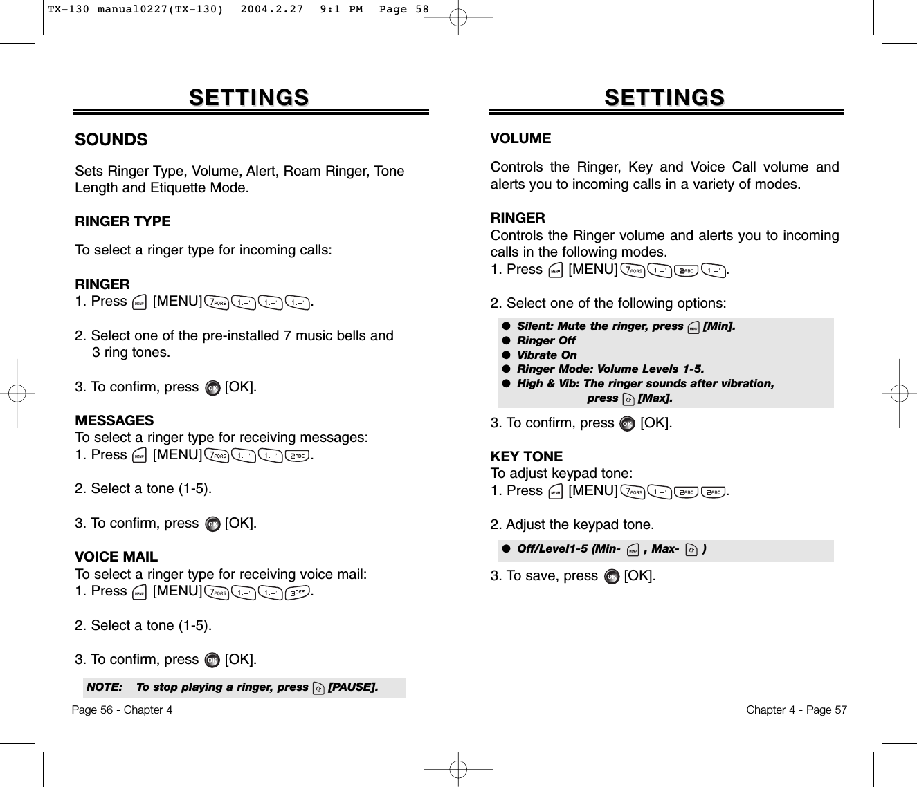 Chapter 4 - Page 57Page 56 - Chapter 4SOUNDSSets Ringer Type, Volume, Alert, Roam Ringer, ToneLength and Etiquette Mode.RINGER TYPETo select a ringer type for incoming calls:RINGER1. Press      [MENU]                         .2. Select one of the pre-installed 7 music bells and 3 ring tones.3. To confirm, press [OK].MESSAGESTo select a ringer type for receiving messages:1. Press      [MENU]                         .2. Select a tone (1-5).3. To confirm, press [OK].VOICE MAILTo select a ringer type for receiving voice mail:1. Press      [MENU]                         .2. Select a tone (1-5).3. To confirm, press [OK].SETTINGSSETTINGSVOLUMEControls the Ringer, Key and Voice Call volume andalerts you to incoming calls in a variety of modes.RINGERControls the Ringer volume and alerts you to incomingcalls in the following modes.1. Press      [MENU]                         .2. Select one of the following options:3. To confirm, press      [OK].KEY TONETo adjust keypad tone:1. Press      [MENU]                         .2. Adjust the keypad tone.3. To save, press      [OK].SETTINGSSETTINGS●  Silent: Mute the ringer, press     [Min].●  Ringer Off●  Vibrate On●  Ringer Mode: Volume Levels 1-5.●  High &amp; Vib: The ringer sounds after vibration, press     [Max].NOTE: To stop playing a ringer, press     [PAUSE].●  Off/Level1-5 (Min-      , Max-      )TX-130 manual0227(TX-130)  2004.2.27  9:1 PM  Page 58