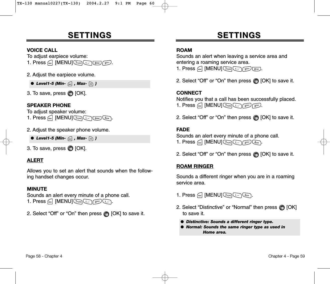 Page 58 - Chapter 4 Chapter 4 - Page 59SETTINGSSETTINGSVOICE CALLTo adjust earpiece volume:1. Press      [MENU]                         .2. Adjust the earpiece volume.3. To save, press      [OK].SPEAKER PHONETo adjust speaker volume:1. Press      [MENU]                         .2. Adjust the speaker phone volume.3. To save, press      [OK].ALERTAllows you to set an alert that sounds when the follow-ing handset changes occur.MINUTESounds an alert every minute of a phone call.1. Press      [MENU]                         .2. Select “Off” or “On” then press [OK] to save it.SETTINGSSETTINGSROAMSounds an alert when leaving a service area and entering a roaming service area.1. Press      [MENU]                         .2. Select “Off” or “On” then press [OK] to save it.CONNECTNotifies you that a call has been successfully placed.1. Press      [MENU]                         .2. Select “Off” or “On” then press [OK] to save it.FADESounds an alert every minute of a phone call.1. Press      [MENU]                         .2. Select “Off” or “On” then press [OK] to save it.ROAM RINGERSounds a different ringer when you are in a roamingservice area.1. Press      [MENU]                   .2. Select “Distinctive” or “Normal” then press [OK] to save it.●  Level1-5 (Min-      , Max-      )●  Level1-5 (Min-      , Max-      )●  Distinctive: Sounds a different ringer type.●  Normal: Sounds the same ringer type as used in Home area.TX-130 manual0227(TX-130)  2004.2.27  9:1 PM  Page 60