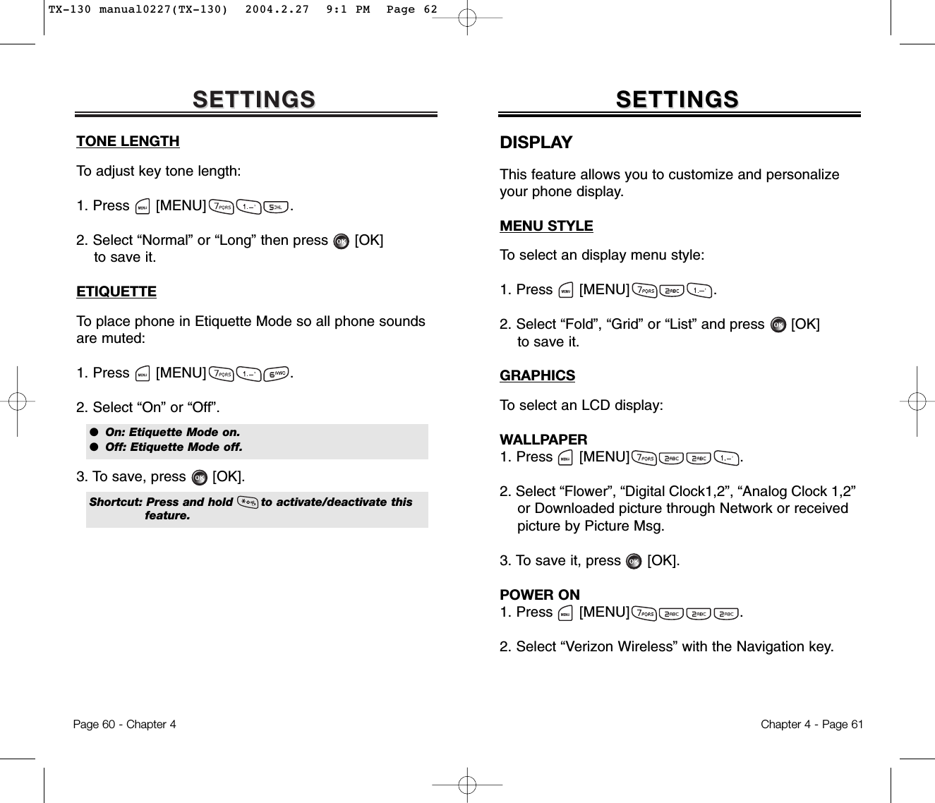 SETTINGSSETTINGSTONE LENGTHTo adjust key tone length:1. Press      [MENU]                   .2. Select “Normal” or “Long” then press [OK] to save it.ETIQUETTETo place phone in Etiquette Mode so all phone soundsare muted:1. Press      [MENU]                   .2. Select “On” or “Off”.3. To save, press [OK].  Chapter 4 - Page 61Page 60 - Chapter 4SETTINGSSETTINGSDISPLAYThis feature allows you to customize and personalizeyour phone display.MENU STYLETo select an display menu style:1. Press      [MENU]                   .2. Select “Fold”, “Grid” or “List” and press      [OK] to save it.GRAPHICSTo select an LCD display:WALLPAPER1. Press      [MENU]                         .2. Select “Flower”, “Digital Clock1,2”, “Analog Clock 1,2” or Downloaded picture through Network or receivedpicture by Picture Msg.3. To save it, press      [OK].POWER ON1. Press      [MENU]                         .2. Select “Verizon Wireless” with the Navigation key.●  On: Etiquette Mode on.●  Off: Etiquette Mode off.Shortcut: Press and hold       to activate/deactivate thisfeature.TX-130 manual0227(TX-130)  2004.2.27  9:1 PM  Page 62