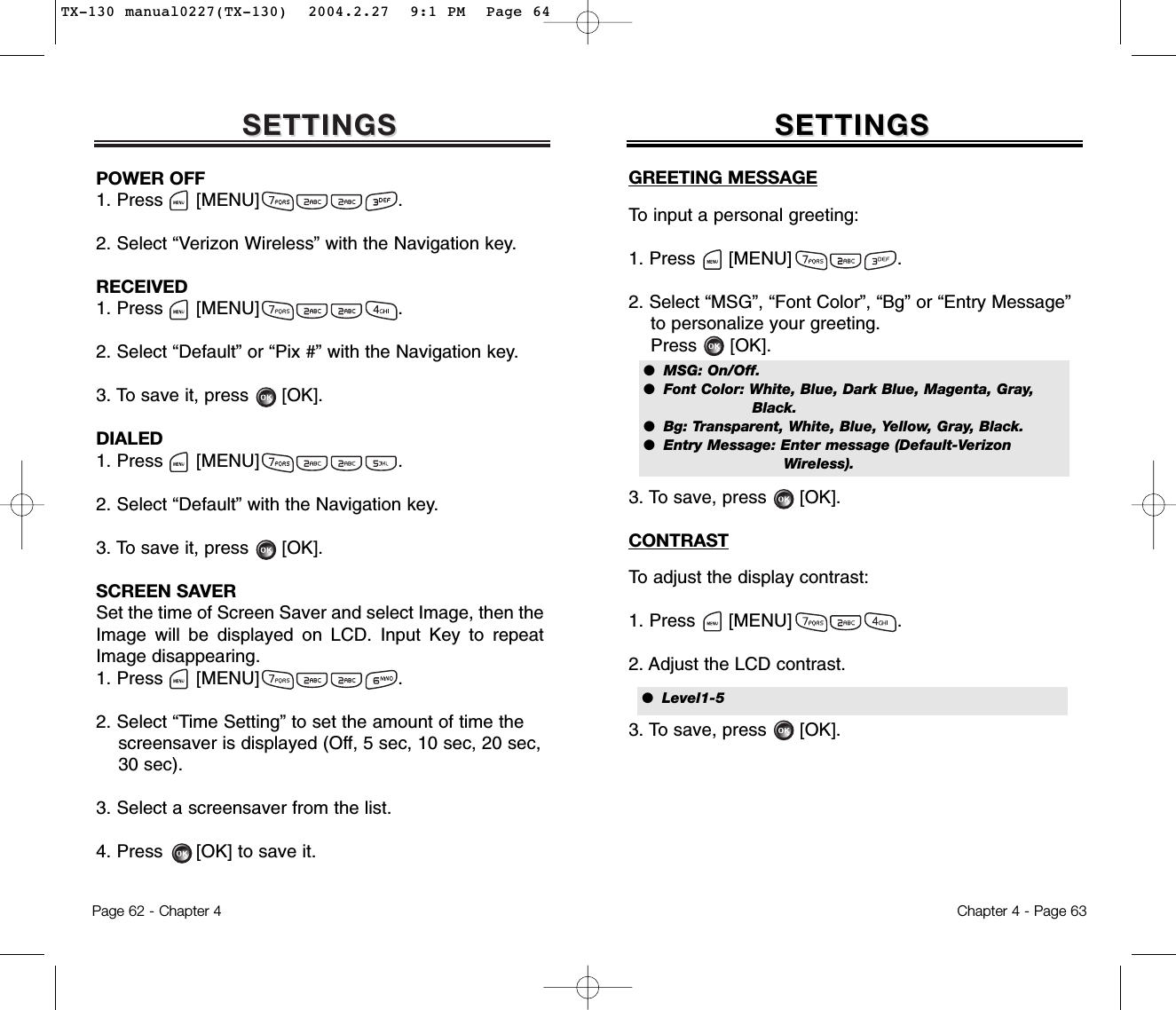 SETTINGSSETTINGSPOWER OFF1. Press      [MENU]                         .2. Select “Verizon Wireless” with the Navigation key.RECEIVED1. Press      [MENU]                         .2. Select “Default” or “Pix #” with the Navigation key.3. To save it, press      [OK].DIALED1. Press      [MENU]                         .2. Select “Default” with the Navigation key.3. To save it, press      [OK].SCREEN SAVERSet the time of Screen Saver and select Image, then theImage will be displayed on LCD. Input Key to repeatImage disappearing.1. Press      [MENU]                         .2. Select “Time Setting” to set the amount of time the screensaver is displayed (Off, 5 sec, 10 sec, 20 sec, 30 sec).3. Select a screensaver from the list.4. Press      [OK] to save it.Chapter 4 - Page 63Page 62 - Chapter 4SETTINGSSETTINGSGREETING MESSAGETo input a personal greeting:1. Press      [MENU]                   .2. Select “MSG”, “Font Color”, “Bg” or “Entry Message”  to personalize your greeting.Press      [OK].3. To save, press      [OK].CONTRASTTo adjust the display contrast:1. Press      [MENU]                   .2. Adjust the LCD contrast.3. To save, press      [OK].●  MSG: On/Off.●  Font Color: White, Blue, Dark Blue, Magenta, Gray,Black.●  Bg: Transparent, White, Blue, Yellow, Gray, Black.●  Entry Message: Enter message (Default-Verizon  Wireless).●  Level1-5TX-130 manual0227(TX-130)  2004.2.27  9:1 PM  Page 64