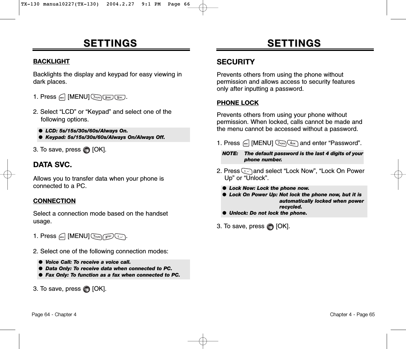 BACKLIGHTBacklights the display and keypad for easy viewing indark places.1. Press      [MENU]                   .2. Select “LCD” or “Keypad” and select one of the following options.3. To save, press      [OK].DATA SVC.Allows you to transfer data when your phone is connected to a PC.CONNECTIONSelect a connection mode based on the handsetusage.1. Press      [MENU]                   .2. Select one of the following connection modes:3. To save, press      [OK].SETTINGSSETTINGSChapter 4 - Page 65Page 64 - Chapter 4SETTINGSSETTINGSSECURITYPrevents others from using the phone without permission and allows access to security features only after inputting a password.PHONE LOCKPrevents others from using your phone without permission. When locked, calls cannot be made andthe menu cannot be accessed without a password.1. Press      [MENU]              and enter “Password”.2. Press       and select “Lock Now”, “Lock On Power Up” or “Unlock”.3. To save, press      [OK].●  LCD: 5s/15s/30s/60s/Always On.●  Keypad: 5s/15s/30s/60s/Always On/Always Off.●  Voice Call: To receive a voice call.●  Data Only: To receive data when connected to PC.●  Fax Only: To function as a fax when connected to PC.●  Lock Now: Lock the phone now.●  Lock On Power Up: Not lock the phone now, but it isautomatically locked when powerrecycled.●  Unlock: Do not lock the phone.NOTE: The default password is the last 4 digits of yourphone number.TX-130 manual0227(TX-130)  2004.2.27  9:1 PM  Page 66
